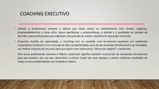 COACHING EXECUTIVO
• Voltado a profissionais seniores e líderes que lidam direta ou indiretamente com vendas, negócios,
empreendedorismo e áreas afins. Busca aperfeiçoar a autoconfiança, a atitude e a qualidade na tomada de
decisões, para profissionais que trabalham sob pressão de metas e desafios de expansão comercial.
• Enquanto modelo de capacitação, o Coaching tem se revelado uma ferramenta excelente em ambientas
corporativos dinâmicos e em mercado de alta competitividade, pois dá aos Coachees (Profissional a ser treinado),
um melhor conjunto de recursos para que sejam mais autônomos, “donos do negócio” e assertivos.
• Para esses profissionais seniores e líderes comerciais significa também municiá-los de excelentes ferramentas
para que possam, por sua vez, disseminar a cultura Coach em suas equipes e extrair melhores resultados de
todos os seus colaboradores nas Unidades e Matriz.
 