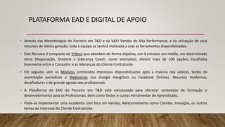 PLATAFORMA EAD E DIGITAL DE APOIO
• Através das Metodologias do Parceiro em T&D e da VAP! Vendas de Alta Performance, e da utilização de seus
recursos de última geração, toda a equipe se sentirá motivada a usar as ferramentas disponibilizadas.
• Este Recurso é composto de Vídeos que abordam de forma objetiva, em 4 minutos em média, um determinado
tema (Negociação, Oratória e Liderança Coach, como exemplos), dentre mais de 100 opções escolhidas
livremente entre o Consultor e as lideranças do Cliente Contratante.
• Em seguida, vêm os Módulos (conteúdos impressos disponibilizados após a maioria dos vídeos), testes de
assimilação periódicos e Webinários (via Google HangOuts ou Facebook OnLine). Recursos modernos,
desafiadores e de grande agrado dos profissionais.
• A Plataforma de EAD do Parceiro em T&D está estruturada para oferecer conteúdos de formação e
desenvolvimento para os Profissionais, bem como Testes e outras Ferramentas de Aprendizado.
• Pode-se implementar uma Academia com foco em Vendas, Relacionamento como Clientes, Inovação, ou outros
temas de interesse do Cliente Contratante.
 