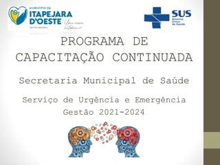 PROGRAMA DE
CAPACITAÇÃO CONTINUADA
Secretaria Municipal de Saúde
Serviço de Urgência e Emergência
Gestão 2021-2024
 