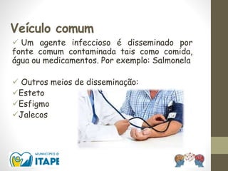 Veículo comum
 Um agente infeccioso é disseminado por
fonte comum contaminada tais como comida,
água ou medicamentos. Por exemplo: Salmonela
 Outros meios de disseminação:
Esteto
Esfigmo
Jalecos
 