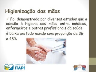 Higienização das mãos
 Foi demonstrado por diversos estudos que a
adesão à higiene das mãos entre médicos,
enfermeiros e outros profissionais da saúde
é baixa em todo mundo com proporção de 36
a 48%
 