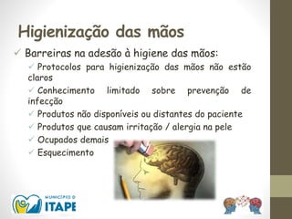 Higienização das mãos
 Barreiras na adesão à higiene das mãos:
 Protocolos para higienização das mãos não estão
claros
 Conhecimento limitado sobre prevenção de
infecção
 Produtos não disponíveis ou distantes do paciente
 Produtos que causam irritação / alergia na pele
 Ocupados demais
 Esquecimento
 