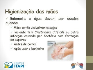 Higienização das mãos
 Sabonete e água devem ser usados
quando:
 Mãos estão visivelmente sujas
 Paciente tem Clostridium difficile ou outra
infecção causada por bactéria com formação
de esporos
 Antes de comer
 Após usar o banheiro
 