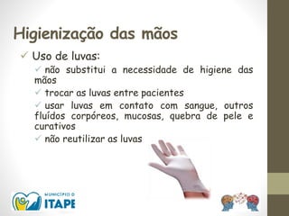 Higienização das mãos
 Uso de luvas:
 não substitui a necessidade de higiene das
mãos
 trocar as luvas entre pacientes
 usar luvas em contato com sangue, outros
fluídos corpóreos, mucosas, quebra de pele e
curativos
 não reutilizar as luvas
 
