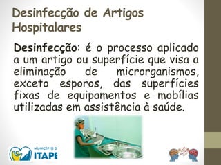 Desinfecção de Artigos
Hospitalares
Desinfecção: é o processo aplicado
a um artigo ou superfície que visa a
eliminação de microrganismos,
exceto esporos, das superfícies
fixas de equipamentos e mobílias
utilizadas em assistência à saúde.
 