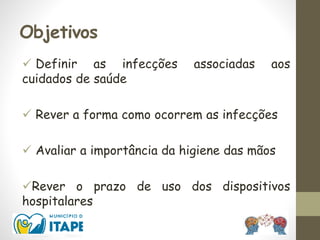 Objetivos
 Definir as infecções associadas aos
cuidados de saúde
 Rever a forma como ocorrem as infecções
 Avaliar a importância da higiene das mãos
Rever o prazo de uso dos dispositivos
hospitalares
 