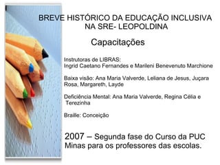 BREVE HISTÓRICO DA EDUCAÇÃO INCLUSIVA NA SRE- LEOPOLDINA Capacitações  Instrutoras de LIBRAS:  Ingrid Caetano Fernandes e Marileni Benevenuto Marchione Baixa visão: Ana Maria Valverde, Leliana de Jesus, Juçara  Rosa, Margareth, Layde Deficiência Mental: Ana Maria Valverde, Regina Célia e Terezinha Braille: Conceição 2007 –  Segunda fase do Curso da PUC  Minas para os professores das escolas. 