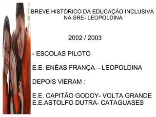 BREVE HISTÓRICO DA EDUCAÇÃO INCLUSIVA NA SRE- LEOPOLDINA 2002 / 2003 - ESCOLAS PILOTO E.E. ENÉAS FRANÇA – LEOPOLDINA DEPOIS VIERAM : E.E. CAPITÃO GODOY- VOLTA GRANDE E.E.ASTOLFO DUTRA- CATAGUASES  