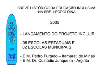 BREVE HISTÓRICO DA EDUCAÇÃO INCLUSIVA NA SRE- LEOPOLDINA 2005 - LANÇAMENTO DO PROJETO INCLUIR - 08 ESCOLAS ESTADUAIS E  02 ESCOLAS MUNICIPAIS - E.M. Pedro Furtado – Itamarati de Minas - E.M. Dr. Custódio Junqueira - Argirita 