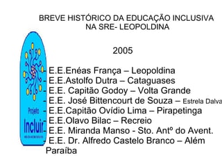 BREVE HISTÓRICO DA EDUCAÇÃO INCLUSIVA NA SRE- LEOPOLDINA 2005 - E.E.Enéas França – Leopoldina - E.E.Astolfo Dutra – Cataguases - E.E. Capitão Godoy – Volta Grande - E.E. José Bittencourt de Souza –  Estrela Dalva - E.E.Capitão Ovídio Lima – Pirapetinga - E.E.Olavo Bilac – Recreio - E.E. Miranda Manso - Sto. Antº do Avent. - E.E. Dr. Alfredo Castelo Branco – Além Paraíba 