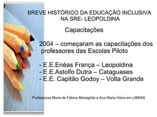 BREVE HISTÓRICO DA EDUCAÇÃO INCLUSIVA NA SRE- LEOPOLDINA Capacitações  2004 – começaram as capacitações dos professores das Escolas Piloto - E.E.Enéas França – Leopoldina - E.E.Astolfo Dutra – Cataguases - E.E. Capitão Godoy – Volta Grande Professoras Maria de Fátima Meneghite e Ana Maria Vieira em LIBRAS 