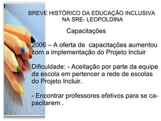 BREVE HISTÓRICO DA EDUCAÇÃO INCLUSIVA NA SRE- LEOPOLDINA Capacitações  2006 – A oferta de  capacitações aumentou com a implementação do Projeto Incluir Dificuldade: - Aceitação por parte da equipe  da escola em pertencer a rede de escolas  do Projeto Incluir. - Encontrar professores efetivos para se ca- pacitarem . 