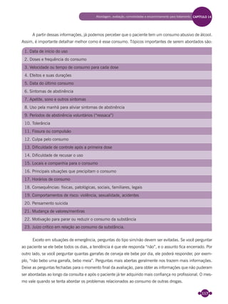 117
A partir dessas informações, já podemos perceber que o paciente tem um consumo abusivo de álcool.
Assim, é importante detalhar melhor como é esse consumo. Tópicos importantes de serem abordados são:
1. Data de início do uso
2. Doses e frequência do consumo
3. Velocidade ou tempo de consumo para cada dose
4. Efeitos e suas durações
5. Data do último consumo
6. Sintomas de abstinência
7. Apetite, sono e outros sintomas
8. Uso pela manhã para aliviar sintomas de abstinência
9. Períodos de abstinência voluntários (“ressaca”)
10. Tolerância
11. Fissura ou compulsão
12. Culpa pelo consumo
13. Dificuldade de controle após a primeira dose
14. Dificuldade de recusar o uso
15. Locais e companhia para o consumo
16. Principais situações que precipitam o consumo
17. Horários de consumo
18. Consequências: físicas, patológicas, sociais, familiares, legais
19. Comportamentos de risco: violência, sexualidade, acidentes
20. Pensamento suicida
21. Mudança de valores/mentiras
22. Motivação para parar ou reduzir o consumo da substância
23. Juízo crítico em relação ao consumo da substância.
Exceto em situações de emergência, perguntas do tipo sim/não devem ser evitadas. Se você perguntar
ao paciente se ele bebe todos os dias, a tendência é que ele responda “não”, e o assunto ﬁca encerrado. Por
outro lado, se você perguntar quantas garrafas de cerveja ele bebe por dia, ele poderá responder, por exem-
plo, “não bebo uma garrafa, bebo meia”. Perguntas mais abertas geralmente nos trazem mais informações.
Deixe as perguntas fechadas para o momento ﬁnal da avaliação, para obter as informações que não puderam
ser abordadas ao longo da consulta e após o paciente já ter adquirido mais conﬁança no proﬁssional. O mes-
mo vale quando se tenta abordar os problemas relacionados ao consumo de outras drogas.
Abordagem, avaliação, comorbidades e encaminhamento para tratamento CAPÍTULO 14
Miolo_Livro Capacitação Saúde.indd 117Miolo_Livro Capacitação Saúde.indd 117 28/03/2012 12:25:1728/03/2012 12:25:17
 