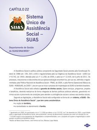 207
A Assistência Social é política pública componente da Seguridade Social prevista pela Constituição Fe-
deral de 1988 (art. 194, 203 e 204) e regulamentada pela Lei Orgânica da Assistência Social - LOAS (Lei
nº 8.742, de 1993), alterada pela Lei nº 11.258, de 2005, e pela Lei nº 12.435, de 6 julho de 2011. Os
processos, mecanismos e instrumentos de sua operacionalização encontram-se, por sua vez, deﬁnidos e regula-
mentados pela Política Nacional de Assistência Social - PNAS, de 2004, e pela Norma Operacional Básica do
SUAS - NOB/SUAS, de 200514
, ano em que se inicia o processo de implantação do SUAS no território brasileiro.
A Assistência Social está voltada à garantia de direitos sociais. Opera serviços, programas, projetos
e benefícios, devendo realizar-se de forma integrada às demais políticas públicas setoriais, garantindo mí-
nimos sociais e provimento de condições para atender a contingências sociais e acesso aos direitos sociais.
Segundo as legislações, a Assistência Social está conﬁgurada na forma de um sistema, o SUAS - Sis-
tema Único de Assistência Social15
, que tem como características:
a noção de território;
a centralidade no atendimento à família;
Sistema
Único de
Assistência
Social –
SUAS
CAPÍTULO 22
14
Igualmente em 2005, foi sancionada a Lei nº 11.258 que alterou a Lei nº 8.742, de 7 de dezembro de 1993, a qual dispõe
sobre a organização da Assistência Social, para acrescentar o serviço de atendimento a pessoas que vivem em situação de rua.
15
O SUAS implica numa perspectiva de integralidade e complementaridade, com o propósito de superar a fragmentação e sobre-
posição na política de Assistência Social.
*
Rosário de Maria Costa Ferreira; José Ferreira da Crus; Mariana Lopez Matias
Departamento de Gestão
do SUAS/SNA/MDS*
Miolo_Livro Capacitação Saúde.indd 207Miolo_Livro Capacitação Saúde.indd 207 28/03/2012 12:25:2828/03/2012 12:25:28
 