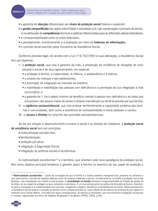208
a garantia de atenção diferenciada por níveis de proteção social (básica e especial);
a gestão compartilhada das ações entre Estado e sociedade civil, sob coordenação e primazia do primei-
ro na atribuição de competências técnicas e políticas diferenciadas para as diferentes esferas federativas;
a corresponsabilidade entre os entes federados;
o planejamento, monitoramento e a avaliação por meio de sistemas de informações;
o controle social exercido pelos Conselhos de Assistência Social.
Conforme previsão legal, de acordo com a Lei nº 8.742/1993 e suas alterações, a Assistência Social
tem por objetivos:
I - a proteção social, que visa à garantia da vida, à prevenção da incidência de situações de risco
pessoal e social e de seus agravamentos, em especial:
a proteção à família, à maternidade, à infância, à adolescência e à velhice;
o amparo às crianças e aos adolescentes;
a promoção da integração ao mercado de trabalho;
a habilitação e reabilitação das pessoas com deﬁciência e a promoção de sua integração à vida
comunitária; e
a garantia de 1 (um) salário mínimo de benefício mensal à pessoa com deﬁciência e ao idoso que
comprovem não possuir meios de prover a própria manutenção ou de tê-la provida por sua família;
II - a vigilância socioassistencial, que visa analisar territorialmente a capacidade protetiva das famí-
lias e comunidades, bem como a ocorrência de vulnerabilidades e riscos pessoais e sociais;
III - o acesso a direitos no conjunto das provisões socioassistenciais.
Ao ter por direção o desenvolvimento humano e social e os direitos de cidadania, a proteção social
de assistência social tem por princípios:
matricialidade sociofamiliar;
territorialização;
proteção pró-ativa;
integração à Seguridade Social;
integração às políticas sociais e econômicas.
A matricialidade sociofamiliar16
e o território, que orientam este novo paradigma da proteção social,
têm como objetivo principal fortalecer e garantir apoio à família no exercício de seu papel de proteção e
16
Matricialidade sociofamiliar − parte da concepção de que a família é o núcleo protetivo intergeracional, presente no cotidiano e
que opera tanto o circuito de relações afetivas como de acessos materiais e sociais. Fundamenta-se no direito à proteção social das
famílias, mas respeitando seu direito à vida privada. A centralidade na família recoloca a responsabilidade do Estado de apoiar as
famílias, no seu papel de proteger os seus membros e indivíduos. É um eixo estruturante da política de Assistência Social, importan-
te para a concepção e a implementação dos serviços, programas, projetos, benefícios e transferências de renda. Nessa perspectiva,
a Assistência Social supera o conceito de família como unidade econômica, mera referência de cálculo de rendimento per capita e a
entende como núcleo afetivo, vinculado por laços consanguíneos, de aliança ou afinidade, que circunscrevem obrigações recíprocas
e mútuas, organizadas em torno de relações de geração e de gênero (PNAS, 2004, p.90).
MÓDULO 5
Sistema Único de Assistência Social – SUAS: perspectivas para o
trabalho integrado com a questão do crack, álcool e outras drogas
Miolo_Livro Capacitação Saúde.indd 208Miolo_Livro Capacitação Saúde.indd 208 28/03/2012 12:25:2928/03/2012 12:25:29
 
