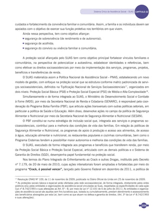 209
cuidados e fortalecimento da convivência familiar e comunitária. Assim, a família e os indivíduos devem ser
apoiados com o objetivo de exercer sua função protetiva nos territórios em que vivem.
Ainda nessa perspectiva, tem como objetivo aﬁançar:
segurança de sobrevivência (de rendimento e de autonomia);
segurança de acolhida;
segurança do convívio ou vivência familiar e comunitária;
A proteção social aﬁançada pelo SUAS tem como objetivo principal fortalecer vínculos familiares e
comunitários, na perspectiva de potencializar a autoestima, estabelecer identidades e referências, bem
como efetivar os direitos socioassistenciais por meio da implementação dos serviços, programas, projetos,
benefícios e transferências de renda.
O SUAS materializa assim a Política Nacional de Assistência Social - PNAS, estabelecendo um novo
modelo de gestão, com enfoque na proteção social que se estrutura conforme matriz padronizada de servi-
ços socioassistenciais, deﬁnidos na Tipiﬁcação Nacional de Serviços Socioassistenciais17
, organizados em
dois níveis: Proteção Social Básica (PSB) e Proteção Social Especial (PSE) de Média e Alta Complexidade18
.
Simultaneamente e de forma integrada ao SUAS, o Ministério do Desenvolvimento Social e Combate
à Fome (MDS), por meio da Secretaria Nacional de Renda e Cidadania (SENARC), é responsável pela coor-
denação do Programa Bolsa Família (PBF), que articula ações transversais com outras políticas setoriais, em
particular a política de Saúde e Educação. Além disso, desenvolve ações no campo da política de Segurança
Alimentar e Nutricional por meio da Secretaria Nacional de Segurança Alimentar e Nutricional (SESAN).
O PBF constitui-se numa estratégia de inclusão social que, integrada aos serviços e programas so-
cioassistenciais, contribui para a melhoria das condições de vida das famílias. Em relação às políticas de
Segurança Alimentar e Nutricional, os programas de apoio à produção e acesso aos alimentos, de acesso
à água, educação alimentar e nutricional, os restaurantes populares e cozinhas comunitárias, bem como o
Programa Cisternas tendem a possibilitar maior autonomia e melhoria das condições de vida das famílias.
O SUAS, executado de forma integrada aos programas e benefícios que transferem renda, por meio
da Proteção Social Básica e Proteção Social Especial, articulado com as demais políticas e o Sistema de
Garantia de Direitos (SGD), desempenha papel fundamental na proteção social.
Nos termos do Plano Integrado de Enfrentamento ao Crack e outras Drogas, instituído pelo Decreto
nº 7.179, de 20 de maio de 2010, cujas ações intersetoriais foram ampliadas e fortalecidas por meio do
programa “Crack, é possível vencer”, lançado pelo Governo Federal em dezembro de 2011, a política de
17
Resolução CNAS Nº 109, de 11 de novembro de 2009, publicada no Diário Oficial da União em 25 de novembro de 2009.
18
As proteções sociais básica e especial serão ofertadas pela rede socioassistencial, de forma integrada, diretamente pelos entes
públicos e/ou pelas entidades e organizações de assistência social vinculadas ao Suas, respeitadas as especificidades de cada ação
(Lei nº 8.742/1993 e suas alterações ao Art. 6º - B, por meio da Lei nº 12.431 de 6 de julho de 2011). As entidades e organiza-
ções de assistência social são aquelas sem fins lucrativos que, isolada ou cumulativamente, prestam atendimento e assessoramento
aos beneficiários abrangidos por esta Lei, bem como as que atuam na defesa e garantia de direitos. (Art. 3º da Lei nº 8.742/1993
e suas alterações).
Sistema Único de Assistência Social – SUAS CAPÍTULO 19CAPÍTULO 22
Miolo_Livro Capacitação Saúde.indd 209Miolo_Livro Capacitação Saúde.indd 209 28/03/2012 12:25:2928/03/2012 12:25:29
 
