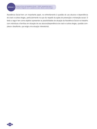 210
Assistência Social tem um importante papel, no enfrentamento à questão do uso abusivo e dependência
de crack e outras drogas, particularmente no que diz respeito às ações de prevenção e reinserção social. O
texto a seguir tem como objetivo apresentar as possibilidades de atuação da Assistência Social no trabalho
com indivíduos e famílias em situação de uso abusivo/dependência de crack e outras drogas, questão com-
plexa e desaﬁante, que exige uma atuação intersetorial.
MÓDULO 5
Sistema Único de Assistência Social – SUAS: perspectivas para o
trabalho integrado com a questão do crack, álcool e outras drogas
Miolo_Livro Capacitação Saúde.indd 210Miolo_Livro Capacitação Saúde.indd 210 28/03/2012 12:25:2928/03/2012 12:25:29
 