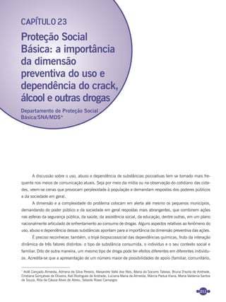 211
A discussão sobre o uso, abuso e dependência de substâncias psicoativas tem se tornado mais fre-
quente nos meios de comunicação atuais. Seja por meio da mídia ou na observação do cotidiano das cida-
des, veem-se cenas que provocam perplexidade à população e demandam respostas dos poderes públicos
e da sociedade em geral.
A dimensão e a complexidade do problema colocam em alerta até mesmo os pequenos municípios,
demandando do poder público e da sociedade em geral respostas mais abrangentes, que combinem ações
nas esferas da segurança pública, da saúde, da assistência social, da educação, dentre outras, em um plano
nacionalmente articulado de enfrentamento ao consumo de drogas. Alguns aspectos relativos ao fenômeno do
uso, abuso e dependência dessas substâncias apontam para a importância da dimensão preventiva das ações.
É preciso reconhecer, também, o tripé biopsicossocial das dependências químicas, fruto da interação
dinâmica de três fatores distintos: o tipo de substância consumida, o indivíduo e o seu contexto social e
familiar. Dito de outra maneira, um mesmo tipo de droga pode ter efeitos diferentes em diferentes indivídu-
os. Acredita-se que a apresentação de um número maior de possibilidades de apoio (familiar, comunitário,
Proteção Social
Básica: a importância
da dimensão
preventiva do uso e
dependência do crack,
álcool e outras drogas
CAPÍTULO 23
Departamento de Proteção Social
Básica/SNA/MDS*
*
Aidê Cançado Almeida, Adriana da Silva Pereira, Alexandre Valle dos Reis, Maria do Socorro Tabosa, Bruna D'avila de Andrade,
Cristiana Gonçalves de Oliveira, Keli Rodrigues de Andrade, Luciana Maria de Almeida, Márcia Padua Viana, Maria Valdenia Santos
de Souza, Rita de Cássia Alves de Abreu, Selaide Rowe Camargos
Miolo_Livro Capacitação Saúde.indd 211Miolo_Livro Capacitação Saúde.indd 211 28/03/2012 12:25:2928/03/2012 12:25:29
 
