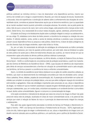 212
políticas públicas) ao indivíduo diminui o risco de desenvolver uma dependência química, mesmo que
venha a ter contato com a droga e a experimentá-la. Atuando, por meio de espaços de escuta, favorecendo
a discussão, troca de experiências e construção de saberes sobre o enfrentamento das situações de vulne-
rabilidade social, considera-se possível desenvolver aquilo que se denomina resiliência, que é a capacidade
de se manter saudável mesmo quando submetido a situações adversas. No entanto, não se pode perder de
vista o fato de que o consumo de crack, bem como outras drogas, está presente entre crianças ainda muito
jovens. Desta forma, há a necessidade de se atuar nestas situações, agindo, sobretudo, preventivamente.
O Estatuto da Criança e do Adolescente dispõe sobre a proteção integral à criança e ao adolescente e,
em seu artigo 70, estabelece como dever de todos prevenir a ocorrência de ameaças ou violação dos seus
direitos. O referido estatuto, ainda, proíbe a venda de bebidas alcoólicas e produtos cujos componentes
possam causar dependência física ou psíquica a este público. Desta forma, é dever de todos protegê-los do
uso dos diversos tipos de drogas existentes, sejam elas lícitas ou ilícitas.
Se, por um lado, há necessidade de deﬁnição de estratégias de enfrentamento ao tráﬁco centradas
na abordagem repressiva, por meio do aparato jurídico-policial, por outro lado, deve-se fortalecer as ações
da rede pública de saúde para a oferta de tratamentos eﬁcazes aos usuários, ao mesmo tempo em que se
empreendem ações articuladas às demais políticas públicas relativas à prevenção.
No tocante à prevenção, há que se destacar, na última década, a criação do Sistema Único de Assis-
tência Social – SUAS e a conformação de uma extensa rede de proteção social básica, a partir da implanta-
ção dos Centros de Referência de Assistência Social – CRAS, cujas equipes de referência são responsáveis
pela oferta de serviços socioassistenciais a famílias em situação de vulnerabilidade social e pela atuação,
nos territórios, de forma a prevenir a ocorrência de riscos e enfrentar vulnerabilidades.
Assim, no âmbito da assistência social básica destacam-se as ações de caráter preventivo voltadas ao
território, que visam ao desenvolvimento da mobilização comunitária por meio de atividades como: campa-
nhas e palestras, ﬁlmes, debates, projetos de conscientização, etc. A prevenção se dá também em outras ati-
vidades que compõem os serviços de proteção básica, uma vez que estes conﬁguram espaços de convivência
estimulantes e agregadores. Estas são estratégias importantes para prevenção ao uso, abuso e dependência
de drogas, na medida em que se mostram prazerosas e capazes de gerar identidade grupal, em especial para
crianças e adolescentes, que, em muitos casos, encontram-se expostos a um ambiente familiar e comunitário
no qual, dentre outras vulnerabilidades, ﬁguram o consumo e a comercialização de drogas.
Uma ação consistente e intersetorial de atenção aos casos de consumo de drogas no Brasil não pode
prescindir dessa rede de proteção, localizada em áreas de maior vulnerabilidade social, e do potencial dos
serviços que visam à redução de fatores de risco e à promoção do desenvolvimento integral de crianças
e adolescentes.
Para além das ações regularmente executadas no âmbito do Serviço de Proteção e Atendimento In-
tegral à Família – PAIF e do Serviço de Convivência e Fortalecimento de Vínculos – SCFV, organizado por
ciclos de vida, trata-se agora de eleger o enfrentamento ao uso, abuso e dependência de drogas como um
desaﬁo nacional colocado para as políticas públicas e, em particular, para a política de Assistência Social.
MÓDULO 5
Sistema Único de Assistência Social – SUAS: perspectivas para o
trabalho integrado com a questão do crack, álcool e outras drogas
Miolo_Livro Capacitação Saúde.indd 212Miolo_Livro Capacitação Saúde.indd 212 28/03/2012 12:25:2928/03/2012 12:25:29
 