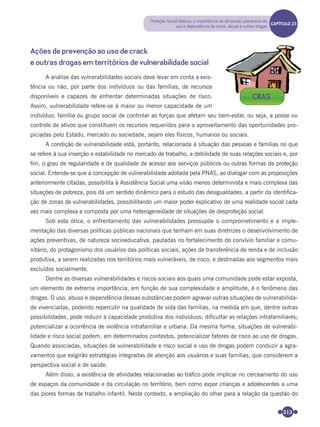 213
Ações de prevenção ao uso de crack
e outras drogas em territórios de vulnerabilidade social
A análise das vulnerabilidades sociais deve levar em conta a exis-
tência ou não, por parte dos indivíduos ou das famílias, de recursos
disponíveis e capazes de enfrentar determinadas situações de risco.
Assim, vulnerabilidade refere-se à maior ou menor capacidade de um
indivíduo, família ou grupo social de controlar as forças que afetam seu bem-estar, ou seja, a posse ou
controle de ativos que constituem os recursos requeridos para o aproveitamento das oportunidades pro-
piciadas pelo Estado, mercado ou sociedade, sejam eles físicos, humanos ou sociais.
A condição de vulnerabilidade está, portanto, relacionada à situação das pessoas e famílias no que
se refere à sua inserção e estabilidade no mercado de trabalho, a debilidade de suas relações sociais e, por
ﬁm, o grau de regularidade e de qualidade de acesso aos serviços públicos ou outras formas de proteção
social. Entende-se que a concepção de vulnerabilidade adotada pela PNAS, ao dialogar com as proposições
anteriormente citadas, possibilita à Assistência Social uma visão menos determinista e mais complexa das
situações de pobreza, pois dá um sentido dinâmico para o estudo das desigualdades, a partir da identiﬁca-
ção de zonas de vulnerabilidades, possibilitando um maior poder explicativo de uma realidade social cada
vez mais complexa e composta por uma heterogeneidade de situações de desproteção social.
Sob esta ótica, o enfrentamento das vulnerabilidades pressupõe o comprometimento e a imple-
mentação das diversas políticas públicas nacionais que tenham em suas diretrizes o desenvolvimento de
ações preventivas, de natureza socioeducativa, pautadas no fortalecimento do convívio familiar e comu-
nitário, do protagonismo dos usuários das políticas sociais, ações de transferência de renda e de inclusão
produtiva, a serem realizadas nos territórios mais vulneráveis, de risco, e destinadas aos segmentos mais
excluídos socialmente.
Dentre as diversas vulnerabilidades e riscos sociais aos quais uma comunidade pode estar exposta,
um elemento de extrema importância, em função de sua complexidade e amplitude, é o fenômeno das
drogas. O uso, abuso e dependência dessas substâncias podem agravar outras situações de vulnerabilida-
de vivenciadas, podendo repercutir na qualidade de vida das famílias, na medida em que, dentre outras
possibilidades, pode reduzir a capacidade produtiva dos indivíduos; diﬁcultar as relações intrafamiliares;
potencializar a ocorrência de violência intrafamiliar e urbana. Da mesma forma, situações de vulnerabi-
lidade e risco social podem, em determinados contextos, potencializar fatores de risco ao uso de drogas.
Quando associadas, situações de vulnerabilidade e risco social e uso de drogas podem conduzir a agra-
vamentos que exigirão estratégias integradas de atenção aos usuários e suas famílias, que considerem a
perspectiva social e de saúde.
Além disso, a existência de atividades relacionadas ao tráﬁco pode implicar no cerceamento do uso
de espaços da comunidade e da circulação no território, bem como expor crianças e adolescentes a uma
das piores formas de trabalho infantil. Neste contexto, a ampliação do olhar para a relação da questão do
Proteção Social Básica: a importância da dimensão preventiva do
uso e dependência do crack, álcool e outras drogas
CAPÍTULO 19CAPÍTULO 23
CRAS
Miolo_Livro Capacitação Saúde.indd 213Miolo_Livro Capacitação Saúde.indd 213 28/03/2012 12:25:2928/03/2012 12:25:29
 