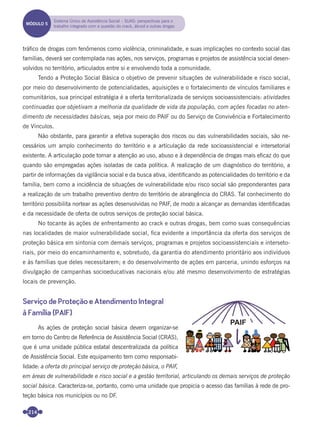 214
tráﬁco de drogas com fenômenos como violência, criminalidade, e suas implicações no contexto social das
famílias, deverá ser contemplada nas ações, nos serviços, programas e projetos de assistência social desen-
volvidos no território, articulados entre si e envolvendo toda a comunidade.
Tendo a Proteção Social Básica o objetivo de prevenir situações de vulnerabilidade e risco social,
por meio do desenvolvimento de potencialidades, aquisições e o fortalecimento de vínculos familiares e
comunitários, sua principal estratégia é a oferta territorializada de serviços socioassistenciais: atividades
continuadas que objetivam a melhoria da qualidade de vida da população, com ações focadas no aten-
dimento de necessidades básicas, seja por meio do PAIF ou do Serviço de Convivência e Fortalecimento
de Vínculos.
Não obstante, para garantir a efetiva superação dos riscos ou das vulnerabilidades sociais, são ne-
cessários um amplo conhecimento do território e a articulação da rede socioassistencial e intersetorial
existente. A articulação pode tornar a atenção ao uso, abuso e à dependência de drogas mais eﬁcaz do que
quando são empregadas ações isoladas de cada política. A realização de um diagnóstico do território, a
partir de informações da vigilância social e da busca ativa, identiﬁcando as potencialidades do território e da
família, bem como a incidência de situações de vulnerabilidade e/ou risco social são preponderantes para
a realização de um trabalho preventivo dentro do território de abrangência do CRAS. Tal conhecimento do
território possibilita nortear as ações desenvolvidas no PAIF, de modo a alcançar as demandas identiﬁcadas
e da necessidade de oferta de outros serviços de proteção social básica.
No tocante às ações de enfrentamento ao crack e outras drogas, bem como suas consequências
nas localidades de maior vulnerabilidade social, ﬁca evidente a importância da oferta dos serviços de
proteção básica em sintonia com demais serviços, programas e projetos socioassistenciais e interseto-
riais, por meio do encaminhamento e, sobretudo, da garantia do atendimento prioritário aos indivíduos
e às famílias que deles necessitarem; e do desenvolvimento de ações em parceria, unindo esforços na
divulgação de campanhas socioeducativas nacionais e/ou até mesmo desenvolvimento de estratégias
locais de prevenção.
Serviço de Proteção e Atendimento Integral
à Família (PAIF)
As ações de proteção social básica devem organizar-se
em torno do Centro de Referência de Assistência Social (CRAS),
que é uma unidade pública estatal descentralizada da política
de Assistência Social. Este equipamento tem como responsabi-
lidade: a oferta do principal serviço de proteção básica, o PAIF,
em áreas de vulnerabilidade e risco social e a gestão territorial, articulando os demais serviços de proteção
social básica. Caracteriza-se, portanto, como uma unidade que propicia o acesso das famílias à rede de pro-
teção básica nos municípios ou no DF.
MÓDULO 5
Sistema Único de Assistência Social – SUAS: perspectivas para o
trabalho integrado com a questão do crack, álcool e outras drogas
Miolo_Livro Capacitação Saúde.indd 214Miolo_Livro Capacitação Saúde.indd 214 28/03/2012 12:25:3028/03/2012 12:25:30
 
