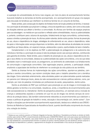 216
a superação de vulnerabilidades de forma mais singular, por meio do plano de acompanhamento familiar,
buscando trabalhar as demandas da família acompanhada. Já o acompanhamento em grupo cria espaços
para discussão de temáticas que interferem na dinâmica familiar de um conjunto de famílias.
Neste sentido, para consecução do objetivo de fortalecimento da função protetiva da família, é necessá-
ria a promoção de atividades que propiciem o diálogo, a troca de experiências e valores, bem como a discussão
de situações externas que afetam a família e a comunidade. As oﬁcinas com famílias são espaços propícios
para sua abordagem, na medida em que suscitam a reﬂexão sobre vulnerabilidades, riscos ou potencialidades
e, portanto, contribuem para o alcance de aquisições, fortalecimento de laços comunitários, conhecimentos,
acesso a direitos e prevenção de riscos. As oﬁcinas podem abordar, dentre outros pontos: formas de prevenção
ao uso, abuso e dependência de drogas; estratégias de enfrentamento ao uso, abuso e dependência; redes
de apoio e informações sobre serviços disponíveis no território, além de alternativas de atividades de convívio
especíﬁcas por faixas etárias, em especial crianças, adolescentes e jovens; oportunidades de lazer e trabalho.
Complementam o rol de objetivos do PAIF a potencialização do protagonismo e da autonomia dos
indivíduos e famílias e a promoção do acesso à rede de proteção social e aos serviços setoriais, contribuindo
para garantia de direitos. Neste âmbito, para o trabalho de prevenção ao uso, abuso e dependência de dro-
gas e seus efeitos na comunidade, destaca-se a potencialidade das ações comunitárias, uma vez que estas
atividades visam à mobilização social, ao protagonismo, ao sentimento de coletividade e ao fortalecimento
da comunicação e organização comunitária. Esta organização propicia, portanto, a participação cidadã,
ampliando a capacidade das famílias de interferirem na construção da vida pública de seu território.
Dentre as diversas formas de implementação das ações comunitárias, apontam-se palestras, cam-
panhas e eventos comunitários, que reúnem condições ideais para o trabalho preventivo com a temática
das drogas. Como salientado anteriormente, estas atividades podem ser potencializadas quando realizadas
em parceria com lideranças locais, atores da rede socioassistencial e demais políticas setoriais, como, por
exemplo, por meio de palestras ministradas por proﬁssionais da saúde, pesquisadores, dentre outros.
Dentre as atividades do PAIF que contribuem para prevenção ao uso de drogas e minimização dos
efeitos gerados na família e na comunidade, ressalta-se, ainda, a importância de encaminhamentos para
rede socioassistencial ou intersetorial. Dentro da perspectiva preventiva, um exemplo seria a inclusão de
crianças e adolescentes expostos a contextos em que há uso de drogas nos demais serviços de convi-
vência da proteção básica. São também extremamente relevantes os encaminhamentos que viabilizem o
acesso a políticas de geração de trabalho e renda, educação e documentação civil, dentre outras21
. Com
relação a situações que demandem acompanhamento especializado, destaca-se a referência aos CREAS -
Centros de Referência Especializados de Assistência Social, quando identiﬁcados rompimento de vínculos
e/ou violação de direitos.
MÓDULO 5
Sistema Único de Assistência Social – SUAS: perspectivas para o
trabalho integrado com a questão do crack, álcool e outras drogas
21
Destaca-se que conforme previsto no Protocolo Integrado de Serviços, Benefícios e Transferência de Renda no âmbito do SUAS,
constitui ação central do PAIF o encaminhamento de famílias para o CADASTRO ÚNICO, bem como para acesso aos benefícios de
prestação continuada. Não obstante, caso exista histórico de uso abusivo de drogas por algum de seus integrantes é importante
que seja estabelecido o acompanhamento familiar no sentido de auxiliar a família evitando que tais benefícios venham propiciar a
manutenção da dependência e, portanto, o agravamento de situações de vulnerabilidade e risco social por ela gerados
Miolo_Livro Capacitação Saúde.indd 216Miolo_Livro Capacitação Saúde.indd 216 28/03/2012 12:25:3028/03/2012 12:25:30
 