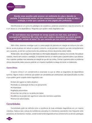 118
Identiﬁcando-se um consumo patológico da substância, podemos caracterizar o tipo de consumo, se
é um abuso ou uma dependência. Perguntas que ajudam neste diagnóstico são:
Além disso, devemos investigar qual é a preocupação do paciente em relação ao consumo da subs-
tância, se ele já pensou em reduzir ou parar o consumo, se ele percebe o prejuízo que este comportamento
vem causando, se ele tem conhecimento dos problemas clínicos decorrentes deste hábito.
Muitas vezes, não conseguimos obter todas as informações desejadas em apenas uma consulta. De qualquer
maneira, mesmo sem concluir a avaliação, é importante darmos um retorno para o paciente sobre o que observa-
mos e apontar questões mais relevantes em relação ao que ele nos contou. Ensinar o paciente sobre os problemas
clínicos decorrentes deste consumo pode ter um impacto importante no desejo de iniciar um tratamento.
Exame Clínico
O exame clínico é um complemento à anamnese no que se refere ao diagnóstico de dependência
química. Alguns sinais e sintomas que podem ser percebidos por proﬁssionais não especializados na área
e que podem gerar suspeita deste diagnóstico são:
cheiro de cigarro ou hálito alcoólico
lentidão ou aceleração da fala e do pensamento
irritabilidade
agitação psicomotora
manchas nas unhas ou na ponta dos dedos
evidência de punção com agulha em veias dos membros superiores
tremor de extremidades.
Comorbidades
Comorbidade pode ser deﬁnida como a ocorrência de duas entidades diagnósticas em um mesmo
indivíduo. Sabe-se que o abuso de substâncias psicoativa é o transtorno coexistente mais frequente entre
portadores de transtornos mentais, sendo fundamental diagnosticarmos corretamente as demais patologias
Se você bebesse essa quantidade de cerveja quando era mais novo, qual seria a
consequência? (tolerância) Me conte como você resolve o desconforto que ocorre quando
você sente vontade de beber? Em que momento que isso ocorre? (abstinência)
Abordar essas questões pode provocar um sentimento de culpa e desvalia no
paciente. É fundamental manter um tom compreensivo e empático ao longo de toda a
avaliação, e evitar que o paciente se sinta julgado pelo profissional.
MÓDULO 3 Tratamento
Miolo_Livro Capacitação Saúde.indd 118Miolo_Livro Capacitação Saúde.indd 118 28/03/2012 12:25:1728/03/2012 12:25:17
 