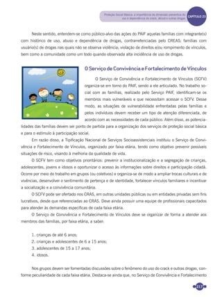 217
Neste sentido, entendem-se como público-alvo das ações do PAIF aquelas famílias com integrante(s)
com histórico de uso, abuso e dependência de drogas, contrarrefenciadas pelo CREAS; famílias com
usuário(s) de drogas nas quais não se observa violência; violação de direitos e/ou rompimento de vínculos,
bem como a comunidade como um todo quando observada alta incidência de uso de drogas.
O Serviço de Convivência e Fortalecimento de Vínculos
O Serviço de Convivência e Fortalecimento de Vínculos (SCFV)
organiza-se em torno do PAIF, sendo a ele articulado. No trabalho so-
cial com as famílias, realizado pelo Serviço PAIF, identiﬁcam-se os
membros mais vulneráveis e que necessitam acessar o SCFV. Desse
modo, as situações de vulnerabilidade enfrentadas pelas famílias e
pelos indivíduos devem receber um tipo de atenção diferenciada, de
acordo com as necessidades de cada público. Além disso, as potencia-
lidades das famílias devem ser ponto de partida para a organização dos serviços de proteção social básica
e para o estímulo à participação social.
Em razão disso, a Tipiﬁcação Nacional de Serviços Socioassistenciais instituiu o Serviço de Convi-
vência e Fortalecimento de Vínculos, organizado por faixa etária, tendo como objetivo prevenir possíveis
situações de risco, visando à melhoria da qualidade de vida.
O SCFV tem como objetivos prioritários: prevenir a institucionalização e a segregação de crianças,
adolescentes, jovens e idosos e oportunizar o acesso às informações sobre direitos e participação cidadã.
Ocorre por meio do trabalho em grupos (ou coletivos) e organiza-se de modo a ampliar trocas culturais e de
vivências, desenvolver o sentimento de pertença e de identidade, fortalecer vínculos familiares e incentivar
a socialização e a convivência comunitária.
O SCFV pode ser ofertado nos CRAS, em outras unidades públicas ou em entidades privadas sem ﬁns
lucrativos, desde que referenciadas ao CRAS. Deve ainda possuir uma equipe de proﬁssionais capacitados
para atender às demandas especíﬁcas de cada faixa etária.
O Serviço de Convivência e Fortalecimento de Vínculos deve se organizar de forma a atender aos
membros das famílias, por faixa etária, a saber:
1. crianças de até 6 anos;
2. crianças e adolescentes de 6 a 15 anos;
3. adolescentes de 15 a 17 anos;
4. idosos.
Nos grupos devem ser fomentadas discussões sobre o fenômeno do uso do crack e outras drogas, con-
forme peculiaridade de cada faixa etária. Destaca-se ainda que, no Serviço de Convivência e Fortalecimento
Proteção Social Básica: a importância da dimensão preventiva do
uso e dependência do crack, álcool e outras drogas
CAPÍTULO 19CAPÍTULO 23
Miolo_Livro Capacitação Saúde.indd 217Miolo_Livro Capacitação Saúde.indd 217 28/03/2012 12:25:3028/03/2012 12:25:30
 