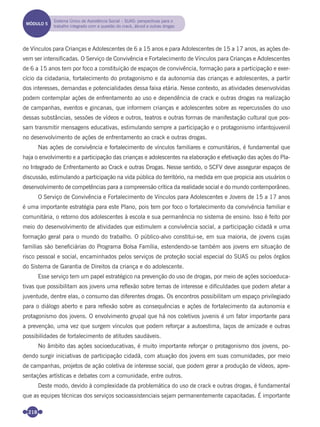 218
de Vínculos para Crianças e Adolescentes de 6 a 15 anos e para Adolescentes de 15 a 17 anos, as ações de-
vem ser intensiﬁcadas. O Serviço de Convivência e Fortalecimento de Vínculos para Crianças e Adolescentes
de 6 a 15 anos tem por foco a constituição de espaços de convivência, formação para a participação e exer-
cício da cidadania, fortalecimento do protagonismo e da autonomia das crianças e adolescentes, a partir
dos interesses, demandas e potencialidades dessa faixa etária. Nesse contexto, as atividades desenvolvidas
podem contemplar ações de enfrentamento ao uso e dependência de crack e outras drogas na realização
de campanhas, eventos e gincanas, que informem crianças e adolescentes sobre as repercussões do uso
dessas substâncias, sessões de vídeos e outros, teatros e outras formas de manifestação cultural que pos-
sam transmitir mensagens educativas, estimulando sempre a participação e o protagonismo infantojuvenil
no desenvolvimento de ações de enfrentamento ao crack e outras drogas.
Nas ações de convivência e fortalecimento de vínculos familiares e comunitários, é fundamental que
haja o envolvimento e a participação das crianças e adolescentes na elaboração e efetivação das ações do Pla-
no Integrado de Enfrentamento ao Crack e outras Drogas. Nesse sentido, o SCFV deve assegurar espaços de
discussão, estimulando a participação na vida pública do território, na medida em que propicia aos usuários o
desenvolvimento de competências para a compreensão crítica da realidade social e do mundo contemporâneo.
O Serviço de Convivência e Fortalecimento de Vínculos para Adolescentes e Jovens de 15 a 17 anos
é uma importante estratégia para este Plano, pois tem por foco o fortalecimento da convivência familiar e
comunitária, o retorno dos adolescentes à escola e sua permanência no sistema de ensino. Isso é feito por
meio do desenvolvimento de atividades que estimulem a convivência social, a participação cidadã e uma
formação geral para o mundo do trabalho. O público-alvo constitui-se, em sua maioria, de jovens cujas
famílias são beneﬁciárias do Programa Bolsa Família, estendendo-se também aos jovens em situação de
risco pessoal e social, encaminhados pelos serviços de proteção social especial do SUAS ou pelos órgãos
do Sistema de Garantia de Direitos da criança e do adolescente.
Esse serviço tem um papel estratégico na prevenção do uso de drogas, por meio de ações socioeduca-
tivas que possibilitam aos jovens uma reﬂexão sobre temas de interesse e diﬁculdades que podem afetar a
juventude, dentre elas, o consumo das diferentes drogas. Os encontros possibilitam um espaço privilegiado
para o diálogo aberto e para reﬂexão sobre as consequências e ações de fortalecimento da autonomia e
protagonismo dos jovens. O envolvimento grupal que há nos coletivos juvenis é um fator importante para
a prevenção, uma vez que surgem vínculos que podem reforçar a autoestima, laços de amizade e outras
possibilidades de fortalecimento de atitudes saudáveis.
No âmbito das ações socioeducativas, é muito importante reforçar o protagonismo dos jovens, po-
dendo surgir iniciativas de participação cidadã, com atuação dos jovens em suas comunidades, por meio
de campanhas, projetos de ação coletiva de interesse social, que podem gerar a produção de vídeos, apre-
sentações artísticas e debates com a comunidade, entre outros.
Deste modo, devido à complexidade da problemática do uso de crack e outras drogas, é fundamental
que as equipes técnicas dos serviços socioassistenciais sejam permanentemente capacitadas. É importante
MÓDULO 5
Sistema Único de Assistência Social – SUAS: perspectivas para o
trabalho integrado com a questão do crack, álcool e outras drogas
Miolo_Livro Capacitação Saúde.indd 218Miolo_Livro Capacitação Saúde.indd 218 28/03/2012 12:25:3028/03/2012 12:25:30
 