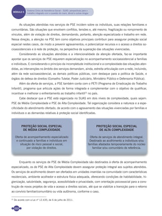 222
As situações atendidas nos serviços de PSE incidem sobre os indivíduos, suas relações familiares e
comunitárias. São situações que envolvem conﬂitos, tensões e, até mesmo, fragilização ou rompimento de
vínculos, além de violação de direitos, demandando, portanto, atenção especializada e trabalho em rede.
Nessa direção, a atenção na PSE tem como objetivos principais contribuir para assegurar proteção social
especial nestes casos, de modo a prevenir agravamentos; e potencializar recursos e o acesso a direitos so-
cioassistenciais e à rede de proteção, na perspectiva da superação das situações vivenciadas.
Considerando as situações atendidas e a intencionalidade da atenção ofertada, faz-se importante
apontar que os serviços de PSE requerem especialização no acompanhamento socioassistencial a famílias
e indivíduos. E considerando o princípio da incompletude institucional e a complexidade das situações aten-
didas, as intervenções no âmbito dos serviços demandam, ainda, estreita articulação com a rede, incluindo,
além da rede socioassistencial, as demais políticas públicas, com destaque para a política de Saúde, e
órgãos de defesa de direitos (Conselho Tutelar, Poder Judiciário, Ministério Público e Defensoria Pública).
Além da oferta de serviços, a PSE também conta com o PETI (Programa de Erradicação do Trabalho
Infantil), programa que articula ações de forma integrada e complementar com o objetivo de qualiﬁcar,
incentivar e melhorar o enfrentamento ao trabalho infantil22
no país.
Cabe destacar que a PSE está organizada no SUAS em dois níveis de complexidade, quais sejam:
PSE de Média Complexidade e PSE de Alta Complexidade. Tal organização considera a natureza e a espe-
ciﬁcidade do atendimento ofertado, de acordo com o agravamento das situações vivenciadas por famílias e
indivíduos e as demandas relativas à proteção social identiﬁcadas.
Enquanto os serviços de PSE de Média Complexidade são destinados à oferta de acompanhamento
especializado, os de PSE de Alta Complexidade devem assegurar proteção integral aos sujeitos atendidos.
Os serviços de acolhimento devem ser ofertados em unidades inseridas na comunidade com características
residenciais, ambiente acolhedor e estrutura física adequada, oferecendo condições de habitabilidade, hi-
gienização, salubridade, segurança, acessibilidade e privacidade, com orientação psicossocial para a cons-
trução de novos projetos de vida e acesso a direitos sociais, até que se viabilize a transição para o retorno
ao convívio familiar/comunitário ou vida autônoma, conforme o caso.
22
De acordo com a Lei nº 12.435, de 6 de julho de 2011.
PROTEÇÃO SOCIAL ESPECIAL
DE MÉDIA COMPLEXIDADE
Oferta de acompanhamento especializado
e continuado a famílias e indivíduos em
situação de risco pessoal e social,
por violação de direitos.
PROTEÇÃO SOCIAL ESPECIAL
DE ALTA COMPLEXIDADE
Oferta de serviços de atendimento integral.
Destinado ao acolhimento a indivíduos e/ou
famílias afastados temporariamente do núcleo
familiar e/ou comunitário de referência.
MÓDULO 5
Sistema Único de Assistência Social – SUAS: perspectivas para o
trabalho integrado com a questão do crack, álcool e outras drogas
Miolo_Livro Capacitação Saúde.indd 222Miolo_Livro Capacitação Saúde.indd 222 28/03/2012 12:25:3128/03/2012 12:25:31
 