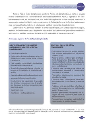 223
Tanto na PSE de Média Complexidade quanto na PSE de Alta Complexidade, a oferta de serviços
deve ter caráter continuado e consonância com a realidade dos territórios. Assim, a organização dos servi-
ços deve se estruturar, em âmbito nacional, com desenho homogêneo, de modo a assegurar observância à
padronização nacional do SUAS - conforme parâmetros da Tipiﬁcação Nacional de Serviços Socioassisten-
ciais, com possibilidades, todavia, de adaptações à realidade e demandas de cada território.
Os serviços de PSE devem ser ofertados de forma descentralizada, pelo Distrito Federal e municípios,
podendo, em determinados casos, ser prestado pelos estados e/ou por meio de agrupamentos intermunici-
pais, quando a realidade justiﬁcar a oferta de serviços organizados de forma regionalizada23
.
Diretrizes e objetivos da PSE de Média Complexidade:
23
Para mais informações sobre a oferta regionalizada de serviços de PSE, recomenda-se a leitura da NOB/SUAS e, no caso de ser-
viços de acolhimento para crianças e adolescentes, as “Orientações Técnicas: Serviços de Acolhimento de crianças e adolescentes”,
disponíveis no sítio do MDS: www.mds.gov.br
DIRETRIZES QUE DEVEM NORTEAR
O ATENDIMENTO NA PSE DE MÉDIA
COMPLEXIDADE
Centralidade na família
Contextualização da situação vivenciada, con-
siderando o contexto familiar, social, cultural
e econômico
Ética, respeito à diversidade, singularidade,
dignidade e não discriminação
Respeito à autonomia individual e familiar na
construção de trajetórias de vida individual e
familiar
Especialização e qualificação do atendimento;
Acesso a direitos socioassistenciais
Fortalecimento da capacidade de proteção
das famílias, inclusive por meio da amplia-
ção do acesso a direitos socioassistenciais,
suportes e apoios
Trabalho em rede
Mobilização e participação social.
OBJETIVOS DA PSE DE MÉDIA
COMPLEXIDADE
Proporcionar o acesso das famílias e indiví-
duos a direitos socioassistenciais e à rede de
proteção social
Apoiar a família, contribuir para o fortaleci-
mento de sua função de proteção e colabo-
rar para o fortalecimento ou reconstrução de
relacionamentos familiares, comunitários e
com o contexto social
Contribuir para a superação de padrões de
relacionamento familiares e comunitários
com violação de direitos
Potencializar recursos para a superação da
situação vivenciada
Contribuir para a construção de novas refe-
rências familiares e comunitárias, quando for
o caso
Fortalecer, junto aos indivíduos e famílias, o
exercício do protagonismo, da participação
social e da autonomia
Prevenir agravamentos decorrentes das si-
tuações de risco vivenciadas, bem como a
institucionalização
Promover, junto com os (as) usuários (as), a
(re)construção de projetos de vida.
Proteção Social Especial: ações integradas para a atenção a situações de risco
pessoal e social associadas ao uso/dependência de crack, álcool e outras drogas
CAPÍTULO 19CAPÍTULO 24
Miolo_Livro Capacitação Saúde.indd 223Miolo_Livro Capacitação Saúde.indd 223 28/03/2012 12:25:3128/03/2012 12:25:31
 
