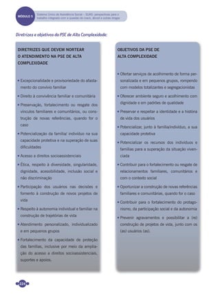 224
Diretrizes e objetivos da PSE de Alta Complexidade:
DIRETRIZES QUE DEVEM NORTEAR
O ATENDIMENTO NA PSE DE ALTA
COMPLEXIDADE
Excepcionalidade e provisoriedade do afasta-
mento do convívio familiar
Direito à convivência familiar e comunitária
Preservação, fortalecimento ou resgate dos
vínculos familiares e comunitários, ou cons-
trução de novas referências, quando for o
caso
Potencialização da família/ indivíduo na sua
capacidade protetiva e na superação de suas
dificuldades
Acesso a direitos socioassistenciais
Ética, respeito à diversidade, singularidade,
dignidade, acessibilidade, inclusão social e
não discriminação
Participação dos usuários nas decisões e
fomento à construção de novos projetos de
vida
Respeito à autonomia individual e familiar na
construção de trajetórias de vida
Atendimento personalizado, individualizado
e em pequenos grupos
Fortalecimento da capacidade de proteção
das famílias, inclusive por meio da amplia-
ção do acesso a direitos socioassistenciais,
suportes e apoios.
OBJETIVOS DA PSE DE
ALTA COMPLEXIDADE
Ofertar serviços de acolhimento de forma per-
sonalizada e em pequenos grupos, rompendo
com modelos totalizantes e segregacionistas
Oferecer ambiente seguro e acolhimento com
dignidade e em padrões de qualidade
Preservar e respeitar a identidade e a história
de vida dos usuários
Potencializar, junto à família/indivíduo, a sua
capacidade protetiva
Potencializar os recursos dos indivíduos e
famílias para a superação da situação viven-
ciada
Contribuir para o fortalecimento ou resgate de
relacionamentos familiares, comunitários e
com o contexto social
Oportunizar a construção de novas referências
familiares e comunitárias, quando for o caso
Contribuir para o fortalecimento do protago-
nismo, da participação social e da autonomia
Prevenir agravamentos e possibilitar a (re)
construção de projetos de vida, junto com os
(as) usuários (as).
MÓDULO 5
Sistema Único de Assistência Social – SUAS: perspectivas para o
trabalho integrado com a questão do crack, álcool e outras drogas
Miolo_Livro Capacitação Saúde.indd 224Miolo_Livro Capacitação Saúde.indd 224 28/03/2012 12:25:3128/03/2012 12:25:31
 