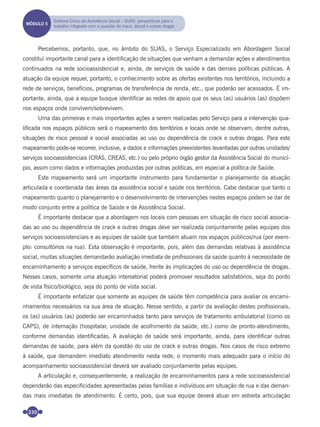 230
Percebemos, portanto, que, no âmbito do SUAS, o Serviço Especializado em Abordagem Social
constitui importante canal para a identiﬁcação de situações que venham a demandar ações e atendimentos
continuados na rede socioassistencial e, ainda, de serviços de saúde e das demais políticas públicas. A
atuação da equipe requer, portanto, o conhecimento sobre as ofertas existentes nos territórios, incluindo a
rede de serviços, benefícios, programas de transferência de renda, etc., que poderão ser acessados. É im-
portante, ainda, que a equipe busque identiﬁcar as redes de apoio que os seus (as) usuários (as) dispõem
nos espaços onde convivem/sobrevivem.
Uma das primeiras e mais importantes ações a serem realizadas pelo Serviço para a intervenção qua-
liﬁcada nos espaços públicos será o mapeamento dos territórios e locais onde se observam, dentre outras,
situações de risco pessoal e social associadas ao uso ou dependência de crack e outras drogas. Para este
mapeamento pode-se recorrer, inclusive, a dados e informações preexistentes levantadas por outras unidades/
serviços socioassistenciais (CRAS, CREAS, etc.) ou pelo próprio órgão gestor da Assistência Social do municí-
pio, assim como dados e informações produzidas por outras políticas, em especial a política de Saúde.
Este mapeamento será um importante instrumento para fundamentar o planejamento da atuação
articulada e coordenada das áreas da assistência social e saúde nos territórios. Cabe destacar que tanto o
mapeamento quanto o planejamento e o desenvolvimento de intervenções nestes espaços podem se dar de
modo conjunto entre a política de Saúde e de Assistência Social.
É importante destacar que a abordagem nos locais com pessoas em situação de risco social associa-
das ao uso ou dependência de crack e outras drogas deve ser realizada conjuntamente pelas equipes dos
serviços socioassistenciais e as equipes de saúde que também atuam nos espaços públicos/rua (por exem-
plo: consultórios na rua). Esta observação é importante, pois, além das demandas relativas à assistência
social, muitas situações demandarão avaliação imediata de proﬁssionais da saúde quanto à necessidade de
encaminhamento a serviços especíﬁcos de saúde, frente às implicações do uso ou dependência de drogas.
Nesses casos, somente uma atuação intersetorial poderá promover resultados satisfatórios, seja do ponto
de vista físico/biológico, seja do ponto de vista social.
É importante enfatizar que somente as equipes de saúde têm competência para avaliar os encami-
nhamentos necessários na sua área de atuação. Nesse sentido, a partir da avaliação destes proﬁssionais,
os (as) usuários (as) poderão ser encaminhados tanto para serviços de tratamento ambulatorial (como os
CAPS), de internação (hospitalar, unidade de acolhimento da saúde, etc.) como de pronto-atendimento,
conforme demandas identiﬁcadas. A avaliação de saúde será importante, ainda, para identiﬁcar outras
demandas de saúde, para além da questão do uso de crack e outras drogas. Nos casos de risco extremo
à saúde, que demandem imediato atendimento nesta rede, o momento mais adequado para o início do
acompanhamento socioassistencial deverá ser avaliado conjuntamente pelas equipes.
A articulação e, consequentemente, a realização de encaminhamentos para a rede socioassistencial
dependerão das especiﬁcidades apresentadas pelas famílias e indivíduos em situação de rua e das deman-
das mais imediatas de atendimento. É certo, pois, que sua equipe deverá atuar em estreita articulação
MÓDULO 5
Sistema Único de Assistência Social – SUAS: perspectivas para o
trabalho integrado com a questão do crack, álcool e outras drogas
Miolo_Livro Capacitação Saúde.indd 230Miolo_Livro Capacitação Saúde.indd 230 28/03/2012 12:25:3628/03/2012 12:25:36
 