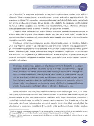 231
com o Centro POP27
e serviços de acolhimento, no caso de população adulta ou famílias, e com o CREAS
e Conselho Tutelar nos casos de crianças e adolescentes – os quais serão melhor abordados adiante. Tais
serviços de âmbito da PSE representam espaços estratégicos para a oferta de trabalho social especializado
com famílias e indivíduos em situação de rua. Devido a isto, o trabalho das equipes da assistência social
nas ruas, a partir da situação de cada indivíduo, deve, necessariamente, incluir a informação sobre os re-
cursos da rede socioassistencial existentes no território que possam ser acessados.
A inserção destas pessoas em uma rede de proteção intersetorial deverá estar associada também ao
acesso a benefícios e programas de transferência de renda (PBF, BPC, PETI, dentre outros), de modo que as
equipes dos serviços socioassistenciais estejam atentas ao perﬁl exigido, promovendo os encaminhamentos
necessários, quando for o caso.
Orientações e encaminhamentos para o acesso à documentação pessoal e a inclusão no Cadastro
Único para Programas Sociais do Governo Federal deverão também ser realizados pelas equipes dos servi-
ços socioassistenciais sempre que houver demanda. A inclusão no Cadastro Único deverá ser feita quando
a família apresentar o perﬁl para tal, mesmo que se conﬁgure como família unipessoal28
. Tal inclusão deve
estar associada à vinculação a serviços socioassistenciais e à rede de proteção social, para que intervenções
de caráter intersetorial, considerando a realidade de vida destes indivíduos e famílias, possam conduzir a
resultados mais efetivos.
No processo de aproximação gradativa, ao longo do desenvolvimento do trabalho de abordagem
social com adultos que utilizam a rua como espaço de moradia e/ou sobrevivência, a equipe
deverá esclarecer o seu papel e aproximar-se para a constituição de vínculos de conﬁança, bus-
cando tornar-se uma referência no espaço da rua. Nesse processo, é importante que a equipe
não perca de vista o momento em que cada usuário se encontra, respeitando decisões e esco-
lhas. Por isso, a abordagem deverá ser qualiﬁcada e, em muitos casos, persistente, utilizando
diversos meios e estratégias que permitam ao (a) usuário (a) vislumbrar novas possibilidades e
projetos de vida, que os mobilize para adesão às alternativas disponíveis na rede.
Frente aos desaﬁos colocados para o desenvolvimento do trabalho de abordagem social, faz-se neces-
sário que os proﬁssionais sejam qualiﬁcados para este trabalho e que tenham oportunidade de participar
de atividades que ampliem seus conhecimentos e habilidades. Além disso, é fundamental que tenham a
possibilidade de discutir casos em equipe, inclusive com as equipes dos serviços de saúde, de modo a pla-
nejar, avaliar e aperfeiçoar continuamente o processo de trabalho, frente à diversidade e complexidade das
situações que se apresentarão no cotidiano. É importante, ainda, que tenham claros a missão e objetivos
27
Nos locais onde não houver esta unidade específica, as pessoas adultas em situação de rua poderão ser acompanhadas também
pela equipe do CREAS, a exemplo das situações que envolverem crianças/adolescentes em situação de rua.
28
Quando o indivíduo adulto, idoso ou adolescente maior de 16 anos encontra-se desacompanhado de outros familiares, ou seja,
sem referência familiar.
Proteção Social Especial: ações integradas para a atenção a situações de risco
pessoal e social associadas ao uso/dependência de crack, álcool e outras drogas
CAPÍTULO 19CAPÍTULO 24
Miolo_Livro Capacitação Saúde.indd 231Miolo_Livro Capacitação Saúde.indd 231 28/03/2012 12:25:3728/03/2012 12:25:37
 