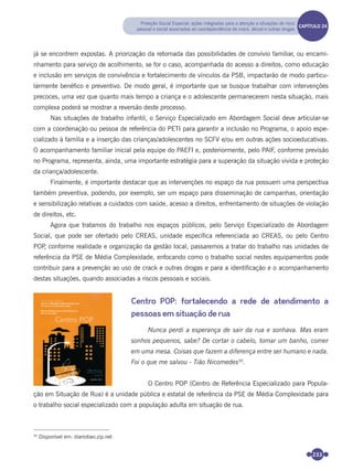 233
já se encontrem expostas. A priorização da retomada das possibilidades de convívio familiar, ou encami-
nhamento para serviço de acolhimento, se for o caso, acompanhada do acesso a direitos, como educação
e inclusão em serviços de convivência e fortalecimento de vínculos da PSB, impactarão de modo particu-
larmente benéﬁco e preventivo. De modo geral, é importante que se busque trabalhar com intervenções
precoces, uma vez que quanto mais tempo a criança e o adolescente permanecerem nesta situação, mais
complexa poderá se mostrar a reversão deste processo.
Nas situações de trabalho infantil, o Serviço Especializado em Abordagem Social deve articular-se
com a coordenação ou pessoa de referência do PETI para garantir a inclusão no Programa, o apoio espe-
cializado à família e a inserção das crianças/adolescentes no SCFV e/ou em outras ações socioeducativas.
O acompanhamento familiar inicial pela equipe do PAEFI e, posteriormente, pelo PAIF, conforme previsão
no Programa, representa, ainda, uma importante estratégia para a superação da situação vivida e proteção
da criança/adolescente.
Finalmente, é importante destacar que as intervenções no espaço da rua possuem uma perspectiva
também preventiva, podendo, por exemplo, ser um espaço para disseminação de campanhas, orientação
e sensibilização relativas a cuidados com saúde, acesso a direitos, enfrentamento de situações de violação
de direitos, etc.
Agora que tratamos do trabalho nos espaços públicos, pelo Serviço Especializado de Abordagem
Social, que pode ser ofertado pelo CREAS, unidade especíﬁca referenciada ao CREAS, ou pelo Centro
POP, conforme realidade e organização da gestão local, passaremos a tratar do trabalho nas unidades de
referência da PSE de Média Complexidade, enfocando como o trabalho social nestes equipamentos pode
contribuir para a prevenção ao uso de crack e outras drogas e para a identiﬁcação e o acompanhamento
destas situações, quando associadas a riscos pessoais e sociais.
Centro POP: fortalecendo a rede de atendimento a
pessoas em situação de rua
Nunca perdi a esperança de sair da rua e sonhava. Mas eram
sonhos pequenos, sabe? De cortar o cabelo, tomar um banho, comer
em uma mesa. Coisas que fazem a diferença entre ser humano e nada.
Foi o que me salvou - Tião Nicomedes30
.
O Centro POP (Centro de Referência Especializado para Popula-
ção em Situação de Rua) é a unidade pública e estatal de referência da PSE de Média Complexidade para
o trabalho social especializado com a população adulta em situação de rua.
30
Disponível em: diariotiao.zip.net
Proteção Social Especial: ações integradas para a atenção a situações de risco
pessoal e social associadas ao uso/dependência de crack, álcool e outras drogas
CAPÍTULO 19CAPÍTULO 24
Miolo_Livro Capacitação Saúde.indd 233Miolo_Livro Capacitação Saúde.indd 233 28/03/2012 12:25:3728/03/2012 12:25:37
 