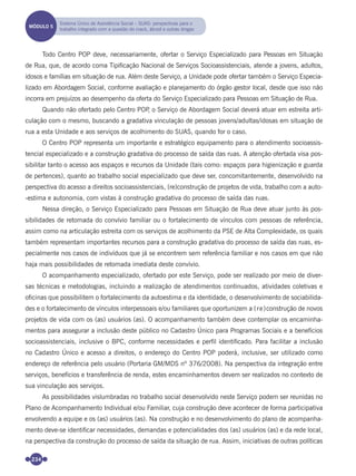 234
Todo Centro POP deve, necessariamente, ofertar o Serviço Especializado para Pessoas em Situação
de Rua, que, de acordo coma Tipiﬁcação Nacional de Serviços Socioassistenciais, atende a jovens, adultos,
idosos e famílias em situação de rua. Além deste Serviço, a Unidade pode ofertar também o Serviço Especia-
lizado em Abordagem Social, conforme avaliação e planejamento do órgão gestor local, desde que isso não
incorra em prejuízos ao desempenho da oferta do Serviço Especializado para Pessoas em Situação de Rua.
Quando não ofertado pelo Centro POP, o Serviço de Abordagem Social deverá atuar em estreita arti-
culação com o mesmo, buscando a gradativa vinculação de pessoas jovens/adultas/idosas em situação de
rua a esta Unidade e aos serviços de acolhimento do SUAS, quando for o caso.
O Centro POP representa um importante e estratégico equipamento para o atendimento socioassis-
tencial especializado e a construção gradativa do processo de saída das ruas. A atenção ofertada visa pos-
sibilitar tanto o acesso aos espaços e recursos da Unidade (tais como: espaços para higienização e guarda
de pertences), quanto ao trabalho social especializado que deve ser, concomitantemente, desenvolvido na
perspectiva do acesso a direitos socioassistenciais, (re)construção de projetos de vida, trabalho com a auto-
-estima e autonomia, com vistas à construção gradativa do processo de saída das ruas.
Nessa direção, o Serviço Especializado para Pessoas em Situação de Rua deve atuar junto às pos-
sibilidades de retomada do convívio familiar ou o fortalecimento de vínculos com pessoas de referência,
assim como na articulação estreita com os serviços de acolhimento da PSE de Alta Complexidade, os quais
também representam importantes recursos para a construção gradativa do processo de saída das ruas, es-
pecialmente nos casos de indivíduos que já se encontrem sem referência familiar e nos casos em que não
haja mais possibilidades de retomada imediata deste convívio.
O acompanhamento especializado, ofertado por este Serviço, pode ser realizado por meio de diver-
sas técnicas e metodologias, incluindo a realização de atendimentos continuados, atividades coletivas e
oﬁcinas que possibilitem o fortalecimento da autoestima e da identidade, o desenvolvimento de sociabilida-
des e o fortalecimento de vínculos interpessoais e/ou familiares que oportunizem a (re)construção de novos
projetos de vida com os (as) usuários (as). O acompanhamento também deve contemplar os encaminha-
mentos para assegurar a inclusão deste público no Cadastro Único para Programas Sociais e a benefícios
socioassistenciais, inclusive o BPC, conforme necessidades e perﬁl identiﬁcado. Para facilitar a inclusão
no Cadastro Único e acesso a direitos, o endereço do Centro POP poderá, inclusive, ser utilizado como
endereço de referência pelo usuário (Portaria GM/MDS nº 376/2008). Na perspectiva da integração entre
serviços, benefícios e transferência de renda, estes encaminhamentos devem ser realizados no contexto de
sua vinculação aos serviços.
As possibilidades vislumbradas no trabalho social desenvolvido neste Serviço podem ser reunidas no
Plano de Acompanhamento Individual e/ou Familiar, cuja construção deve acontecer de forma participativa
envolvendo a equipe e os (as) usuários (as). Na construção e no desenvolvimento do plano de acompanha-
mento deve-se identiﬁcar necessidades, demandas e potencialidades dos (as) usuários (as) e da rede local,
na perspectiva da construção do processo de saída da situação de rua. Assim, iniciativas de outras políticas
MÓDULO 5
Sistema Único de Assistência Social – SUAS: perspectivas para o
trabalho integrado com a questão do crack, álcool e outras drogas
Miolo_Livro Capacitação Saúde.indd 234Miolo_Livro Capacitação Saúde.indd 234 28/03/2012 12:25:3728/03/2012 12:25:37
 