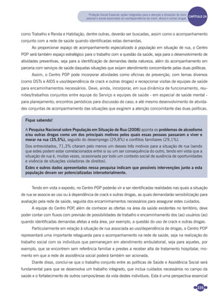 235
como Trabalho e Renda e Habitação, dentre outras, deverão ser buscadas, assim como o acompanhamento
conjunto com a rede de saúde quando identiﬁcadas estas demandas.
Ao proporcionar espaço de acompanhamento especializado à população em situação de rua, o Centro
POP será também espaço estratégico para o trabalho com a questão da saúde, seja para o desenvolvimento de
atividades preventivas, seja para a identiﬁcação de demandas desta natureza, além do acompanhamento em
parceria com serviços de saúde daquelas situações que exijam atendimento concomitante pelas duas políticas.
Assim, o Centro POP pode incorporar atividades como oﬁcinas de prevenção, com temas diversos
(como DSTs e AIDS e uso/dependência de crack e outras drogas) e recepcionar visitas de equipes de saúde
para encaminhamentos necessários. Deve, ainda, incorporar, em sua dinâmica de funcionamento, reu-
niões/trabalhos conjuntos entre equipe do Serviço e equipes de saúde - em especial de saúde mental -
para planejamento; encontros periódicos para discussão de caso; e até mesmo desenvolvimento de ativida-
des conjuntas de acompanhamento das situações que exigirem a atenção concomitante das duas políticas.
Fique sabendo!
A Pesquisa Nacional sobre População em Situação de Rua (2008) aponta os problemas de alcoolismo
e/ou outras drogas como um dos principais motivos pelos quais essas pessoas passaram a viver e
morar na rua (35,5%), seguido do desemprego (29,8%) e conflitos familiares (29,1%).
Dos entrevistados, 71,3% citaram pelo menos um desses três motivos para a situação de rua (sendo
que estes podem estar correlacionados entre si ou um ser consequência do outro, tendo em vista que a
situação de rua é, muitas vezes, ocasionada por todo um contexto social de ausência de oportunidades
e vivência de situações violadoras de direitos).
Estes e outros dados apresentados nessa pesquisa indicam que possíveis intervenções junto a esta
população devam ser potencializadas intersetorialmente.
Tendo em vista o exposto, no Centro POP poderão vir a ser identiﬁcadas realidades nas quais a situação
de rua se associe ao uso ou à dependência de crack e outras drogas, as quais demandarão sensibilização para
avaliação pela rede de saúde, seguida dos encaminhamentos necessários para assegurar estes cuidados.
A equipe do Centro POP, além de conhecer as ofertas na área da saúde existentes no território, deve
poder contar com ﬂuxos com previsão de possibilidades de trabalho e encaminhamento dos (as) usuários (as)
quando identiﬁcadas demandas afetas a esta área, por exemplo, a questão do uso de crack e outras drogas.
Particularmente em relação à situação de rua associada ao uso/dependência de drogas, o Centro POP
representará uma importante retaguarda para o acompanhamento na rede de saúde, seja na realização do
trabalho social com os indivíduos que permaneçam em atendimento ambulatorial, seja para aqueles, por
exemplo, que se encontrem sem referência familiar e prestes a receber alta de tratamento hospitalar, mo-
mento em que a rede de assistência social poderá também ser acionada.
Diante disso, conclui-se que o trabalho conjunto entre as políticas de Saúde e Assistência Social será
fundamental para que se desenvolva um trabalho integrado, que inclua cuidados necessários no campo da
saúde e o fortalecimento de outros campos/áreas da vida destes indivíduos. Esta é uma perspectiva essencial
Proteção Social Especial: ações integradas para a atenção a situações de risco
pessoal e social associadas ao uso/dependência de crack, álcool e outras drogas
CAPÍTULO 19CAPÍTULO 24
Miolo_Livro Capacitação Saúde.indd 235Miolo_Livro Capacitação Saúde.indd 235 28/03/2012 12:25:3728/03/2012 12:25:37
 