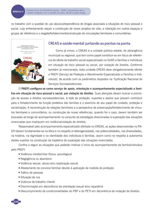 236
no trabalho com a questão do uso abusivo/dependência de drogas associada a situações de risco pessoal e
social, cujo enfrentamento requer a construção de novos projetos de vida, a interação em outros espaços e
grupos de referência e o resgate/fortalecimento/construção de vinculações familiares e comunitárias.
CREAS e saúde mental: juntando as pontas na ponta
Como já vimos, o CREAS é a unidade pública estatal, de abrangência
municipal ou regional, que tem como papel constituir-se em lócus de referên-
cia da oferta de trabalho social especializado no SUAS a famílias e indivíduos
em situação de risco pessoal ou social, por violação de direitos. Conforme
também já mencionado, toda unidade CREAS deve obrigatoriamente ofertar
o PAEFI (Serviço de Proteção e Atendimento Especializado a Famílias e Indi-
víduos), de acordo com os parâmetros dispostos na Tipiﬁcação Nacional de
Serviços Socioassistenciais.
O PAEFI conﬁgura-se como serviço de apoio, orientação e acompanhamento especializado a famí-
lias em situação de risco pessoal e social, por violação de direitos. Suas atenções devem buscar a promo-
ção de acesso a direitos socioassistenciais, à rede de proteção, suportes e apoios que possam contribuir
para o fortalecimento da função protetiva das famílias e o exercício de seu papel de cuidado, proteção e
socialização. A reconstrução de relações familiares e a perspectiva de preservação/fortalecimento de víncu-
los familiares e comunitários, ou construção de novas referências, quando for o caso, devem também ser
buscadas ao longo do acompanhamento no conjunto de estratégias direcionadas à superação das situações
vivenciadas que impliquem em violência/violação de direitos.
Responsável pelo acompanhamento especializado ofertado no CREAS, as ações desenvolvidas no PA-
EFI devem fundamentar-se na ética e no respeito à heterogeneidade, nas potencialidades, nas diversidades,
na história, na dignidade e na identidade dos indivíduos e famílias, assim como no respeito à autonomia
destes sujeitos na construção da trajetória de superação das situações vivenciadas.
Conﬁra a seguir as situações que poderão motivar o início do acompanhamento da família/indivíduo
pelo PAEFI:
Violência intrafamiliar (física, psicológica)
Negligência ou abandono
Violência sexual: abuso e/ou exploração sexual
Afastamento do convívio familiar devido à aplicação de medida de proteção
Tráﬁco de pessoas
Situação de rua
Vivência de trabalho infantil
Discriminação em decorrência da orientação sexual e/ou raça/etnia
Descumprimento de condicionalidades do PBF e do PETI em decorrência de violação de direitos.
MÓDULO 5
Sistema Único de Assistência Social – SUAS: perspectivas para o
trabalho integrado com a questão do crack, álcool e outras drogas
Miolo_Livro Capacitação Saúde.indd 236Miolo_Livro Capacitação Saúde.indd 236 28/03/2012 12:25:3728/03/2012 12:25:37
 