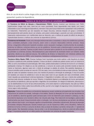 120
dono do uso de álcool e outras drogas entre os pacientes que somente abusam delas do que naqueles que
apresentam quadros de dependência.
Transtorno do Uso de Substâncias em comorbidade com:
1) Transtorno de Déficit de Atenção e Hiperatividade (TDAH): Estudos mostram que indivíduos com TDAH
experimentam drogas mais cedo, usam-nas em maior quantidade, ficam dependentes mais rápido, com maior
intensidade e curso mais longo de dependência, demoram mais para buscar tratamento e apresentam mais problemas
no tratamento. Tratamentos que são baseados em longos discursos, extensas terapias em grupo e ambientes
demasiadamente estimulantes devem ser evitados, pois podem sobrecarregar o paciente com esta comorbidade. O
tratamento medicamentoso com metilfenidato deve ser oferecido, pois a melhora do quadro de déficit de atenção e
hiperatividade favorece a melhora dos sintomas da dependência química.
Transtornos de Ansiedade: Existe uma interação bidirecional entre a ansiedade e o abuso de substâncias químicas,
pois a ansiedade predispõe a esse consumo, assim como o consumo desencadeia sintomas ansiosos. Dessa
forma, o diagnóstico diferencial é bastante complexo, sendo necessário investigar a história familiar de ansiedade,
sintomas na infância e sintomas prévios ao uso da substância. Somente após a desintoxicação é possível avaliar
adequadamente o paciente. Esperam-se pelo menos 4 semanas após a parada do uso da substância para observar
se persistem os sintomas ansiosos. Benzodiazepínicos para tratamento da ansiedade devem ser evitados nestes
pacientes, devido ao seu potencial abusivo. Há evidência de eficácia no tratamento com inibidores seletivos da
recaptação da serotonina (ISRS), como buspirona, trazodona e antidepressivos tricíclicos.
Transtorno Afetivo Bipolar (TAB): Diversas hipóteses foram levantadas para tentar explicar a alta frequência de abuso
de álcool e substâncias entre pacientes bipolares. O abuso de álcool e substâncias poderia ocorrer como um sintoma do
TAB, ou como uma tentativa de automedicação. Além disso, poderia desencadear os sintomas de humor em um indivíduo
predisposto à doença. Em relação ao uso das substâncias, o consumo de cocaína pode aumentar durante as fases de
mania ou hipomania, algumas vezes com o intuito de prolongar os estados de euforia. Nos episódios depressivos, o
consumo alcoólico pode aumentar em cerca de 15% dos casos, como uma tentativa de atenuar esses sintomas. Também
pode ser usado nos episódios maníacos como uma maneira de provocar a diminuição da aceleração. O risco de suicídio
em bipolares com abuso de substâncias é cerca de duas vezes maior do que naqueles sem essa comorbidade, sendo
maior naqueles que apresentavam sintomas depressivos. O diagnóstico é complexo, visto que a maioria das substâncias
químicas pode provocar oscilações do humor. Portanto, é importante observar se as alterações de humor permanecem
nos períodos de abstinência, para que seja feito o diagnóstico da comorbidade. Em relação ao tratamento, preconiza-se o
uso de estabilizadores do humor do tipo anticonvulsivantes, como ácido-valproico e carbamazepina. Isso pela sua melhor
eficácia nos quadros mistos e pelos riscos atribuídos ao lítio, que tem uma margem de segurança menor, tornando seu uso
menos seguro nesta população.
Depressão: O abuso de substâncias e os transtornos depressivos causam problemas principalmente nas emoções e nos
mecanismos de controle da vontade, motivação e livre arbítrio. Devido às alterações de humor que são decorrentes do
uso da substância, devemos aguardar quatro semanas após o início do tratamento para esclarecer a presença, ou não,
da síndrome depressiva como transtorno afetivo não induzido pela droga. Para tratamento farmacológico, pode-se aliar
medicamentos que atuam bioquimicamente sobre a motivação, com técnicas psicoterápicas que também são efetivas
para melhorar essa função, como terapias cognitivo-comportamentais, entrevistas motivacionais, técnicas de prevenção
de recaídas e terapias interpessoais. Estudos mostram que o uso de imipramina e ISRS, como a fluoxetina, melhora os
sintomas do humor e diminui o consumo de álcool, reduz as taxas de recaídas e aumenta o tempo até o 1° episódio de
beber pesado. Nas depressões ansiosas, deve-se evitar o uso de benzodiazepínicos, devido ao potencial aditivo dessa
droga. A bupropiona poderia ter um efeito positivo em depressões com sintomas de apatia importantes.
MÓDULO 3 Tratamento
Miolo_Livro Capacitação Saúde.indd 120Miolo_Livro Capacitação Saúde.indd 120 28/03/2012 12:25:1728/03/2012 12:25:17
 