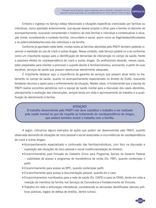237
Embora o ingresso no Serviço esteja relacionado a situações especíﬁcas vivenciadas por famílias ou
indivíduos, como apontado anteriormente, sua equipe deverá ampliar o olhar para a família no decorrer do
acompanhamento, buscando compreender o histórico de vida familiar e individual e contextualizar a situa-
ção vivida, considerando o contexto familiar, comunitário e social, assim como as fragilidades/diﬁculdades
e as potencialidades/recursos dos indivíduos e da família.
Conforme já apontado neste texto, muitas vezes as famílias atendidas pelo PAEFI também poderão vi-
venciar a realidade do uso de crack e outras drogas. Nesse contexto, este Serviço poderá vir a se conformar
como um importante espaço para a identiﬁcação de demandas de intervenção no campo da saúde, frente
a possíveis efeitos do uso/dependência de crack e outras drogas. Os proﬁssionais deverão, nesses casos,
estar preparados para orientar e promover o suporte devido à família/indivíduo, acionando, a partir de suas
escolhas, serviços de saúde que possam oportunizar atendimento adequado.
É importante destacar aqui a importância da garantia de serviços que possam atuar tanto no tra-
tamento no campo da saúde, quanto no acompanhamento especializado no âmbito do SUAS, buscando
fortalecer recursos e apoio para o enfrentamento da situação. Nestes casos, é fundamental que a equipe do
PAEFI realize encontros periódicos com a equipe de saúde mental para a discussão dos casos atendidos,
planejamento e avaliação das intervenções, sempre tendo em vista o aprimoramento do trabalho e a quali-
ﬁcação do atendimento à família.
A seguir, indicamos alguns exemplos de ações que podem ser desenvolvidas pelo PAEFI, quando
observada demanda de situações de risco pessoal e social associadas a circunstâncias de uso/dependência
de crack e outras drogas:
Acompanhamento especializado e continuado das famílias/indivíduos, com foco na discussão e
superação das situações de risco pessoal e social (violência/violação de direitos).
Encaminhamento para Inclusão do Cadastro Único para Programas Sociais do Governo Federal
– viabilidade de acesso a programas de transferência de renda (Ex: PBF), quando contemplar o
perﬁl.
Encaminhamento para acesso ao BPC, quando contemplar perﬁl.
Encaminhamento para acesso à documentação pessoal, quando for o caso.
Encaminhamentos monitorados para a rede de saúde (Ex: CAPS) e para os CRAS, tendo em vista a
inserção de membros da família nos Serviços de Convivência e Fortalecimento de Vínculos.
Trabalho em rede e articulação intersetorial, considerando as demandas identiﬁcadas (demais polí-
ticas públicas, órgãos de defesa de direitos, dentre outras).
ATENÇÃO!
O trabalho desenvolvido pelo PAEFI não deve substituir o trabalho a ser realizado
pela saúde mental no que diz respeito ao tratamento do uso/dependência de drogas,
que poderá também incluir o trabalho com a família.
Proteção Social Especial: ações integradas para a atenção a situações de risco
pessoal e social associadas ao uso/dependência de crack, álcool e outras drogas
CAPÍTULO 19CAPÍTULO 24
Miolo_Livro Capacitação Saúde.indd 237Miolo_Livro Capacitação Saúde.indd 237 28/03/2012 12:25:3828/03/2012 12:25:38
 