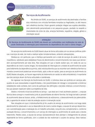 240
Serviços de Acolhimento
No âmbito do SUAS, os serviços de acolhimento são destinados a famílias
e/ou indivíduos com vínculos familiares rompidos ou fragilizados, ou até mesmo
sem referência familiar. Visam garantir proteção integral aos sujeitos atendidos,
com atendimento personalizado e em pequenos grupos, pautado no respeito a
diversidades de ciclos de vida, arranjos familiares, raça/etnia, religião, gênero e
orientação sexual.
Os serviços de acolhimento do SUAS devem atuar de forma articulada com as demais políticas públi-
cas e serviços da rede, de modo a realizar ações complementares, evitando sobreposições.
Destaca-se, em particular, que a interface permanente com a rede de serviços de saúde é de suma
importância, sobretudo para estabelecer ﬂuxos de atendimento e encaminhamento nos casos que deman-
dem acompanhamento por esta área. Nas situações em que a Saúde avaliar que, em razão do uso ou
dependência de crack e outras drogas, há necessidade de internação em unidade de acolhimento de saúde
para tratamento da dependência química, este indivíduo/família que se encontrar sem referência familiar ou
moradia convencional poderá ser encaminhado, após a alta em saúde, para os serviços de acolhimento do
SUAS.Nestas situações, se houver seguimento do tratamento em saúde na rede ambulatorial, é importante
que tais serviços atuem de forma articulada e coordenada.
Ao ingressar nos Serviços de Acolhimento do SUAS, o indivíduo deve ser acolhido em serviços ade-
quados às suas necessidades e especiﬁcidades, e ter possibilidades de interagir e compreender a dinâmica
estabelecida neste contexto, bem como de participar das deﬁnições e decisões relativas a encaminhamen-
tos que possam repercutir sobre sua trajetória de vida.
Desde o momento inicial da acolhida no serviço – que deve ser o mais acolhedor possível –, a equipe
técnica deve começar o investimento junto às possibilidades de retorno familiar. Ao longo de todo o período
de acolhimento deve-se buscar, ainda, o fortalecimento da autonomia, o desenvolvimento de potencialida-
des, a garantia de acesso à rede de proteção social e à reinserção social.
Nas situações em que o indivíduo/família já for usuário do serviço de acolhimento e ao longo deste
atendimento for observado o uso ou dependência de crack e outras drogas, a equipe do serviço deverá bus-
car a sensibilização para a realização de um trabalho articulado, conjunto e/ou complementar e, conforme
avaliação técnica, o encaminhamento a um serviço de internação ou acolhimento de saúde para o devido
tratamento. Nestes casos, a equipe do serviço socioassistencial deve planejar o desligamento da pessoa
dependente de forma qualiﬁcada, com o cuidado de não revitimizar o usuário do serviço. Deve realizar,
ATENÇÃO!
Os Serviços de Acolhimento do SUAS não devem ser confundidos com instituições da rede de
saúde destinadas à internação para tratamento da dependência de crack e outras drogas.
MÓDULO 5
Sistema Único de Assistência Social – SUAS: perspectivas para o
trabalho integrado com a questão do crack, álcool e outras drogas
SERVIÇO DE
ACOLHIMENTO
Miolo_Livro Capacitação Saúde.indd 240Miolo_Livro Capacitação Saúde.indd 240 28/03/2012 12:25:3828/03/2012 12:25:38
 