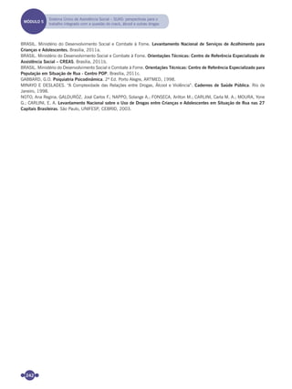 242
BRASIL. Ministério do Desenvolvimento Social e Combate à Fome. Levantamento Nacional de Serviços de Acolhimento para
Crianças e Adolescentes. Brasília, 2011a.
BRASIL. Ministério do Desenvolvimento Social e Combate à Fome. Orientações Técnicas: Centro de Referência Especializado de
Assistência Social – CREAS. Brasília, 2011b.
BRASIL. Ministério do Desenvolvimento Social e Combate à Fome. Orientações Técnicas: Centro de Referência Especializado para
População em Situação de Rua - Centro POP. Brasília, 2011c.
GABBARD, G.O. Psiquiatria Psicodinâmica. 2ª Ed. Porto Alegre, ARTMED, 1998.
MINAYO E DESLADES. “A Complexidade das Relações entre Drogas, Álcool e Violência”. Cadernos de Saúde Pública. Rio de
Janeiro, 1998.
NOTO, Ana Regina; GALDURÓZ, José Carlos F.; NAPPO, Solange A.; FONSECA, Arilton M.; CARLINI, Carla M. A.; MOURA, Yone
G.; CARLINI, E. A. Levantamento Nacional sobre o Uso de Drogas entre Crianças e Adolescentes em Situação de Rua nas 27
Capitais Brasileiras. São Paulo, UNIFESP, CEBRID, 2003.
MÓDULO 5
Sistema Único de Assistência Social – SUAS: perspectivas para o
trabalho integrado com a questão do crack, álcool e outras drogas
Miolo_Livro Capacitação Saúde.indd 242Miolo_Livro Capacitação Saúde.indd 242 28/03/2012 12:25:3928/03/2012 12:25:39
 