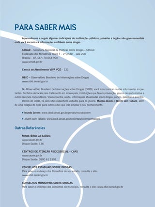 PARA SABER MAIS
Apresentamos a seguir algumas indicações de instituições públicas, privadas e órgãos não governamentais
onde você encontrará informações conﬁáveis sobre drogas.
SENAD – Secretaria Nacional de Políticas sobre Drogas – SENAD
Esplanada dos Ministérios Bloco T – 2º Andar – sala 208
Brasília – DF. CEP: 70.064-900
www.senad.gov.br
Central de Atendimento VIVA VOZ – 132
OBID – Observatório Brasileiro de Informações sobre Drogas
www.obid.senad.gov.br
No Observatório Brasileiro de Informações sobre Drogas (OBID), você irá encontrar muitas informações impor-
tantes. Contatos de locais para tratamento em todo o país, instituições que fazem prevenção, grupos de ajuda mútua e
outros recursos comunitários. Você encontra, ainda, informações atualizadas sobre drogas, cursos, palestras e eventos.
Dentro do OBID, há dois sites especíﬁcos voltados para os jovens: Mundo Jovem e Jovem sem Tabaco, além
de uma relação de links para outros sites que irão ampliar o seu conhecimento.
Mundo Jovem: www.obid.senad.gov.br/portais/mundojovem
Jovem sem Tabaco: www.obid.senad.gov.br/portais/jovemsemtabaco
Outras Referências
MINISTÉRIO DA SAÚDE:
www.saude.gov.br
Disque Saúde: 136
CENTROS DE ATENÇÃO PSICOSSOCIAL – CAPS
www.saude.gov.br
Disque Saúde: 0800 61 1997
CONSELHOS ESTADUAIS SOBRE DROGAS
Para saber o endereço dos Conselhos do seu estado, consulte o site:
www.obid.senad.gov.br
CONSELHOS MUNICIPAIS SOBRE DROGAS
Para saber o endereço dos Conselhos do município, consulte o site: www.obid.senad.gov.br
Miolo_Livro Capacitação Saúde.indd 243Miolo_Livro Capacitação Saúde.indd 243 28/03/2012 12:25:3928/03/2012 12:25:39
 
