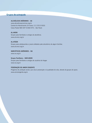 Grupos de autoajuda
ALCOÓLICOS ANÔNIMOS – AA
www.alcoolicosanonimos.org.br
Central de Atendimento 24 horas: (11) 3315 9333
Caixa Postal 580 CEP 01060-970 – São Paulo
AL-ANON
Grupos para familiares e amigos de alcoólicos.
www.al-anon.org.br
AL-ATEEN
Grupos para adolescentes e jovens afetados pelo alcoolismo de algum familiar.
www.al-anon.org.br
NARCÓTICOS ANÔNIMOS – NA
www.na.org.br
Grupos Familiares – NAR-ANON
Grupos para familiares e amigos de usuários de drogas
www.na.org.br
FEDERAÇÃO DE AMOR EXIGENTE
Programa de proteção social, que visa à prevenção e à qualidade de vida, através de grupos de apoio.
www.amorexigente.org.br
Miolo_Livro Capacitação Saúde.indd 244Miolo_Livro Capacitação Saúde.indd 244 28/03/2012 12:25:3928/03/2012 12:25:39
 