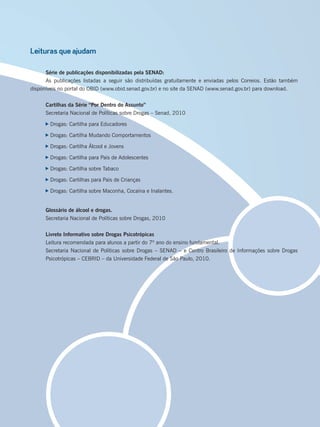 Leituras que ajudam
Série de publicações disponibilizadas pela SENAD:
As publicações listadas a seguir são distribuídas gratuitamente e enviadas pelos Correios. Estão também
disponíveis no portal do OBID (www.obid.senad.gov.br) e no site da SENAD (www.senad.gov.br) para download.
Cartilhas da Série “Por Dentro do Assunto”
Secretaria Nacional de Políticas sobre Drogas – Senad, 2010
Drogas: Cartilha para Educadores
Drogas: Cartilha Mudando Comportamentos
Drogas: Cartilha Álcool e Jovens
Drogas: Cartilha para Pais de Adolescentes
Drogas: Cartilha sobre Tabaco
Drogas: Cartilhas para Pais de Crianças
Drogas: Cartilha sobre Maconha, Cocaína e Inalantes.
Glossário de álcool e drogas.
Secretaria Nacional de Políticas sobre Drogas, 2010
Livreto Informativo sobre Drogas Psicotrópicas
Leitura recomendada para alunos a partir do 7º ano do ensino fundamental.
Secretaria Nacional de Políticas sobre Drogas – SENAD – e Centro Brasileiro de Informações sobre Drogas
Psicotrópicas – CEBRID – da Universidade Federal de São Paulo, 2010.
Miolo_Livro Capacitação Saúde.indd 245Miolo_Livro Capacitação Saúde.indd 245 28/03/2012 12:25:3928/03/2012 12:25:39
 