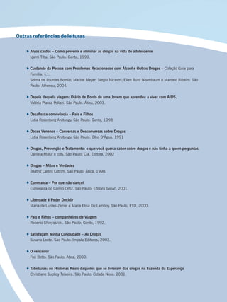 Outras referências de leituras
Anjos caídos – Como prevenir e eliminar as drogas na vida do adolescente
Içami Tiba. São Paulo: Gente, 1999.
Cuidando da Pessoa com Problemas Relacionados com Álcool e Outras Drogas – Coleção Guia para
Família. v.1.
Selma de Lourdes Bordin; Marine Meyer; Sérgio Nicastri; Ellen Burd Nisenbaum e Marcelo Ribeiro. São
Paulo: Atheneu, 2004.
Depois daquela viagem: Diário de Bordo de uma Jovem que aprendeu a viver com AIDS.
Valéria Piassa Polizzi. São Paulo. Ática, 2003.
Desaﬁo da convivência – Pais e Filhos
Lídia Rosenberg Aratangy. São Paulo: Gente, 1998.
Doces Venenos – Conversas e Desconversas sobre Drogas
Lídia Rosenberg Aratangy. São Paulo: Olho D’Água, 1991
Drogas, Prevenção e Tratamento: o que você queria saber sobre drogas e não tinha a quem perguntar.
Daniela Maluf e cols. São Paulo: Cia. Editora, 2002
Drogas – Mitos e Verdades
Beatriz Carlini Cotrim. São Paulo: Ática, 1998.
Esmeralda – Por que não dancei
Esmeralda do Carmo Ortiz. São Paulo: Editora Senac, 2001.
Liberdade é Poder Decidir
Maria de Lurdes Zemel e Maria Elisa De Lamboy. São Paulo, FTD, 2000.
Pais e Filhos – companheiros de Viagem
Roberto Shinyashiki. São Paulo: Gente, 1992.
Satisfaçam Minha Curiosidade – As Drogas
Susana Leote. São Paulo: Impala Editores, 2003.
O vencedor
Frei Betto. São Paulo. Ática, 2000.
Tabebuias: ou Histórias Reais daqueles que se livraram das drogas na Fazenda da Esperança
Christiane Suplicy Teixeira. São Paulo. Cidade Nova. 2001.
Miolo_Livro Capacitação Saúde.indd 246Miolo_Livro Capacitação Saúde.indd 246 28/03/2012 12:25:3928/03/2012 12:25:39
 