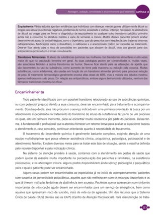 121
Esquizofrenia: Vários estudos apontam evidências que indivíduos com doenças mentais graves utilizam-se de álcool ou
drogas para aliviar os sintomas negativos, problemas de humor, ansiedade e insônia. O tempo necessário de abstinência
de álcool ou drogas para se firmar o diagnóstico de esquizofrenia ou qualquer outro transtorno psicótico primário
ainda não é consenso na literatura médica e varia de semanas a meses. Muitos desses pacientes podem acabar
desenvolvendo abuso de anticolinérgicos, como o biperideno, que são prescritos com frequência para tratar os sintomas
extrapiramidais. Medicações como o dissulfiram, o naltrexone e o acamprosato podem ser incluídas no tratamento.
Deve-se ficar atento para o risco de convulsões em pacientes que abusam de álcool, visto que grande parte dos
antipsicóticos pode reduzir o limiar convulsivante.
Transtornos Alimentares: O abuso de substâncias químicas nas mulheres com transtornos alimentares é oito vezes
maior do que na população feminina em geral. As duas patologias podem ser comorbidades e, muitas vezes,
são associadas também a outros transtornos de humor. Deve-se ficar atento para as alterações de apetite que
são decorrentes do uso da substância, como aumento de fome pela maconha ou redução pela cocaína. Muitas
substâncias, como anfetamina, são usadas em função de um transtorno alimentar primário para provocar redução
de peso. O tratamento farmacológico geralmente envolve altas doses de ISRS, mas a maioria dos estudos mostrou
apenas melhoras em curto prazo. Em relação aos antipsicóticos, embora alguns tenham sido utilizados, nenhum dos
fármacos tradicionais mostrou-se eficaz.
Encaminhamento
Todo paciente identiﬁcado com um possível transtorno relacionado ao uso de substâncias químicas,
ou com potencial prejuízo devido a esse consumo, deve ser encaminhado para tratamento e acompanha-
mento. Com frequência, eles não procuram o serviço indicado em uma primeira orientação. A busca por um
atendimento especializado no tratamento do transtorno de abuso de substâncias faz parte de um processo
no qual, em um primeiro momento, pode-se encontrar muita resistência por parte do paciente. Dessa for-
ma, é fundamental o proﬁssional que o atendeu fornecer um retorno breve para avaliar se o paciente buscou
o atendimento e, caso contrário, continuar orientando quanto à necessidade do tratamento.
O tratamento do dependente químico é geralmente bastante complexo, exigindo atenção de uma
equipe multidisciplinar que possa oferecer assistência clínica, psiquiátrica, psicológica, psicossocial e de
atendimento familiar. Existem diversos meios para se tratar este tipo de situação, sendo a escolha deﬁnida
pelo recurso disponível e pela indicação clínica.
No sistema de atenção primária à saúde, contamos com o atendimento em postos de saúde que
podem ajudar de maneira muito importante na psicoeducação dos pacientes e familiares, na assistência
psicossocial, e na abordagem clínica. Alguns postos disponibilizam ainda serviço psicológico e psiquiátrico
para o qual o paciente pode ser encaminhado.
Alguns casos podem ser encaminhados ao especialista já no início do acompanhamento: pacientes
com suspeita de comorbidade psiquiátrica, aqueles que não melhoraram com os recursos disponíveis e os
que já tiveram múltiplas tentativas de abstinência sem sucesso. Pacientes que se apresentam com sintomas
importantes de intoxicação aguda devem ser encaminhados para um serviço de emergência, bem como
aqueles que apresentam risco de suicídio, risco de vida ou de agressão. Um dos recursos que o Sistema
Único de Saúde (SUS) oferece são os CAPS (Centro de Atenção Psicossocial). Para manutenção do trata-
Abordagem, avaliação, comorbidades e encaminhamento para tratamento CAPÍTULO 14
Miolo_Livro Capacitação Saúde.indd 121Miolo_Livro Capacitação Saúde.indd 121 28/03/2012 12:25:1728/03/2012 12:25:17
 