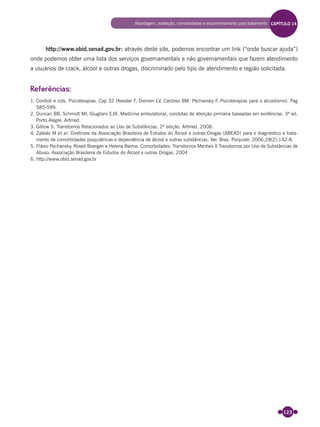 123
http://www.obid.senad.gov.br: através deste site, podemos encontrar um link (“onde buscar ajuda”)
onde podemos obter uma lista dos serviços governamentais e não governamentais que fazem atendimento
a usuários de crack, álcool e outras drogas, discriminado pelo tipo de atendimento e região solicitada.
Referências:
1. Cordioli e cols. Psicoterapias. Cap 32 (Kessler F, Diemen LV, Cardoso BM, Pechansky F. Psicoterapias para o alcoolismo). Pag
585-599.
2. Duncan BB, Schmidt MI, Giugliani EJR. Medicina ambulatorial, condutas de atenção primária baseadas em evidências. 3ª ed.
Porto Alegre: Artmed.
3. Gitlow S. Transtornos Relacionados ao Uso de Substâncias. 2ª edição. Artmed. 2008.
4. Zaleski M et al. Diretrizes da Associação Brasileira de Estudos do Álcool e outras Drogas (ABEAD) para o diagnóstico e trata-
mento de comorbidades psiquiátricas e dependência de álcool e outras substâncias. Ver. Bras. Psiquiatr. 2006;28(2):142-8.
5. Flávio Pechansky, Roseli Boergen e Helena Barros. Comorbidades: Transtornos Mentais X Transtornos por Uso de Substâncias de
Abuso. Associação Brasileira de Estudos do Álcool e outras Drogas. 2004
6. http://www.obid.senad.gov.br
Abordagem, avaliação, comorbidades e encaminhamento para tratamento CAPÍTULO 14
Miolo_Livro Capacitação Saúde.indd 123Miolo_Livro Capacitação Saúde.indd 123 28/03/2012 12:25:1728/03/2012 12:25:17
 