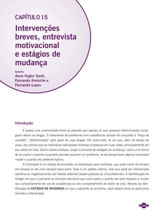 125
Introdução
É quase uma unanimidade entre as pessoas que apenas os que possuem determinação conse-
guem deixar as drogas. O tratamento de problemas com substâncias sempre foi vinculado à “força de
vontade”, “determinação” para parar de usar drogas. Por outro lado, se viu que, além do desejo de
parar, era preciso que os indivíduos realizassem diversas mudanças em suas vidas, principalmente em
seu estilo de vida. Dentro deste enfoque, surge o conceito de estágios de mudança, como uma forma
de se avaliar o quanto o paciente percebe que tem um problema, se ele deseja fazer alguma coisa para
mudar e quando ele pretende fazê-lo.
A motivação é um estado de prontidão ou disposição para mudança, que pode variar de tempos
em tempos ou de uma situação para outra. Esse é um estado interno, mas que pode ser inﬂuenciado
(positiva ou negativamente) por fatores externos (sejam pessoas ou circunstâncias). A identiﬁcação do
estágio em que o paciente se encontra permitirá que você avalie o quanto ele está disposto a mudar
seu comportamento de uso de substâncias ou seu comportamento de estilo de vida. Através da iden-
tiﬁcação do ESTÁGIO DE MUDANÇA em que o paciente se encontra, você saberá como se posicionar
durante a intervenção.
Intervenções
breves, entrevista
motivacional
e estágios de
mudança
CAPÍTULO 15
Autores
Anne Orgler Sordi,
Fernanda Kreische e
Fernanda Lopes
Miolo_Livro Capacitação Saúde.indd 125Miolo_Livro Capacitação Saúde.indd 125 28/03/2012 12:25:1728/03/2012 12:25:17
 