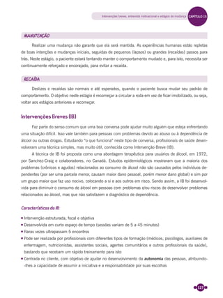 127
MANUTENÇÃO
Realizar uma mudança não garante que ela será mantida. As experiências humanas estão repletas
de boas intenções e mudanças iniciais, seguidas de pequenos (lapsos) ou grandes (recaídas) passos para
trás. Neste estágio, o paciente estará tentando manter o comportamento mudado e, para isto, necessita ser
continuamente reforçado e encorajado, para evitar a recaída.
RECAÍDA
Deslizes e recaídas são normais e até esperados, quando o paciente busca mudar seu padrão de
comportamento. O objetivo neste estágio é recomeçar a circular a roda em vez de ﬁcar imobilizado, ou seja,
voltar aos estágios anteriores e recomeçar.
Intervenções Breves (IB)
Faz parte do senso comum que uma boa conversa pode ajudar muito alguém que esteja enfrentando
uma situação difícil. Isso vale também para pessoas com problemas devido ao abuso ou à dependência de
álcool ou outras drogas. Estudando “o que funciona” neste tipo de conversa, proﬁssionais de saúde desen-
volveram uma técnica simples, mas muito útil, conhecida como Intervenção Breve (IB).
A técnica de IB foi proposta como uma abordagem terapêutica para usuários de álcool, em 1972,
por Sanchez-Craig e colaboradores, no Canadá. Estudos epidemiológicos mostraram que a maioria dos
problemas (crônicos e agudos) relacionados ao consumo de álcool não são causados pelos indivíduos de-
pendentes (por ser uma parcela menor, causam maior dano pessoal, porém menor dano global) e sim por
um grupo maior que faz uso nocivo, colocando a si e aos outros em risco. Sendo assim, a IB foi desenvol-
vida para diminuir o consumo de álcool em pessoas com problemas e/ou riscos de desenvolver problemas
relacionados ao álcool, mas que não satisfazem o diagnóstico de dependência.
Características da IB:
Intervenção estruturada, focal e objetiva
Desenvolvida em curto espaço de tempo (sessões variam de 5 a 45 minutos)
Raras vezes ultrapassam 5 encontros
Pode ser realizada por proﬁssionais com diferentes tipos de formação (médicos, psicólogos, auxiliares de
enfermagem, nutricionistas, assistentes sociais, agentes comunitários e outros proﬁssionais da saúde),
bastando que recebam um rápido treinamento para isto
Centrada no cliente, com objetivo de ajudar no desenvolvimento da autonomia das pessoas, atribuindo-
-lhes a capacidade de assumir a iniciativa e a responsabilidade por suas escolhas
Intervenções breves, entrevista motivacional e estágios de mudança CAPÍTULO 15
Miolo_Livro Capacitação Saúde.indd 127Miolo_Livro Capacitação Saúde.indd 127 28/03/2012 12:25:1828/03/2012 12:25:18
 